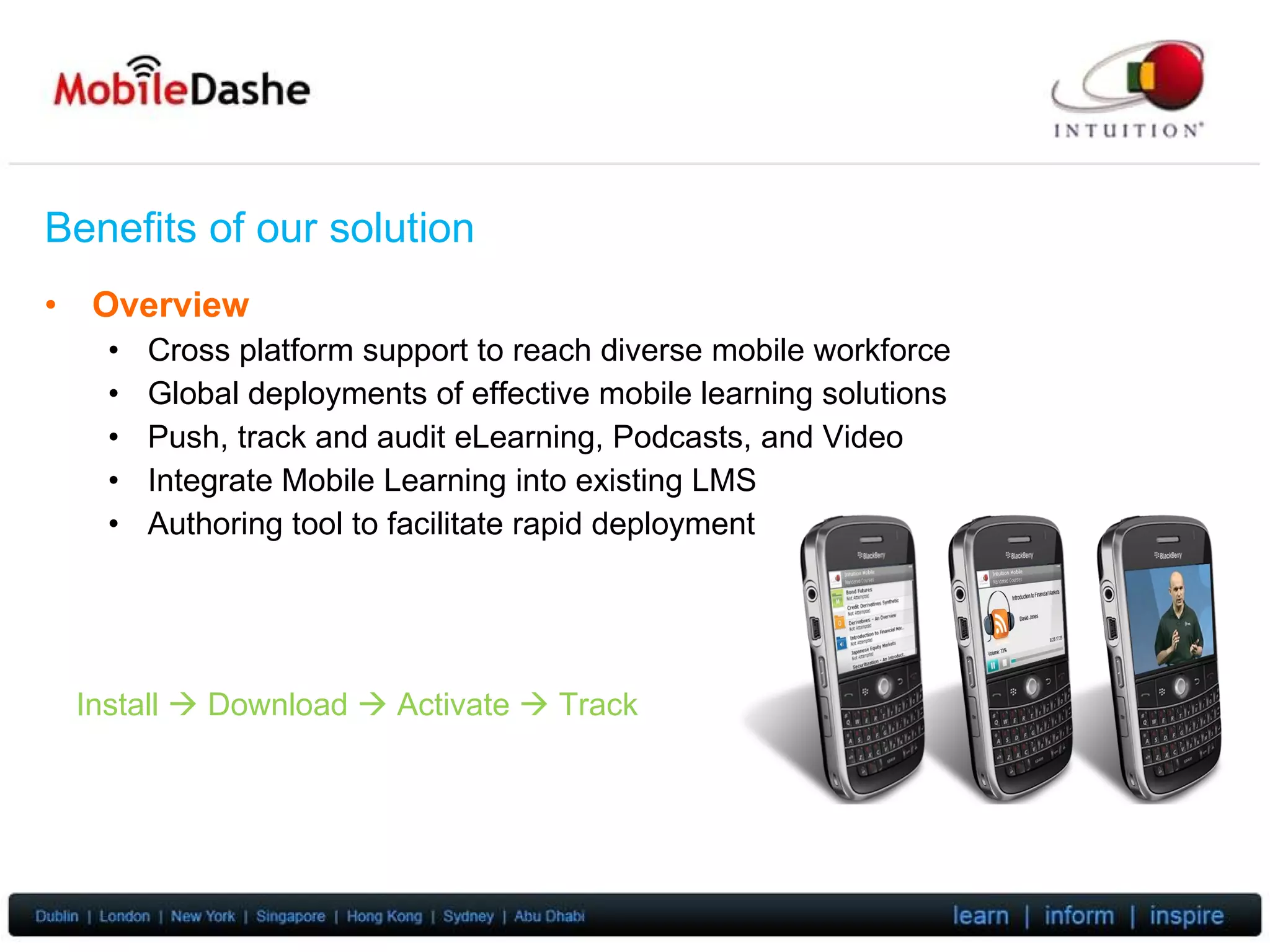 Benefits of our solution Overview Cross platform support to reach diverse mobile workforce Global deployments of effective mobile learning solutions Push, track and audit eLearning, Podcasts, and Video Integrate Mobile Learning into existing LMS Authoring tool to facilitate rapid deployment Install    Download    Activate    Track 