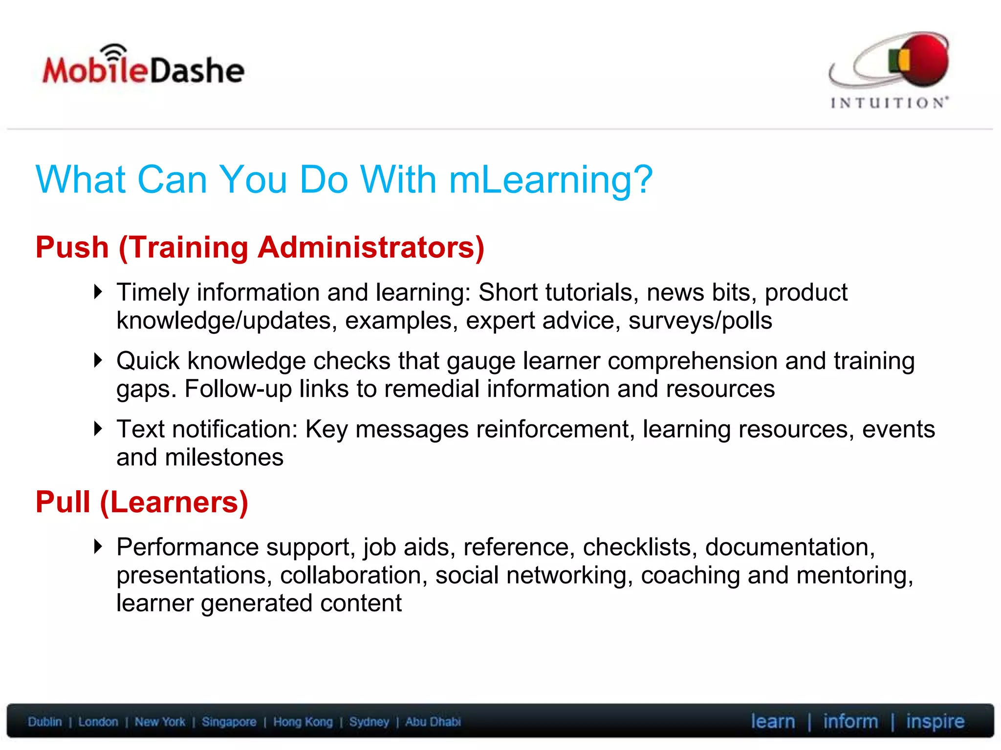 What Can You Do With mLearning? Push (Training Administrators) Timely information and learning: Short tutorials, news bits, product knowledge/updates, examples, expert advice, surveys/polls Quick knowledge  checks that gauge learner comprehension and training gaps. Follow-up links to remedial information and resources Text notification: Key messages reinforcement, learning resources, events and milestones Pull (Learners) Performance support, job aids, reference, checklists, documentation, presentations, collaboration, social networking, coaching and mentoring, learner generated content 