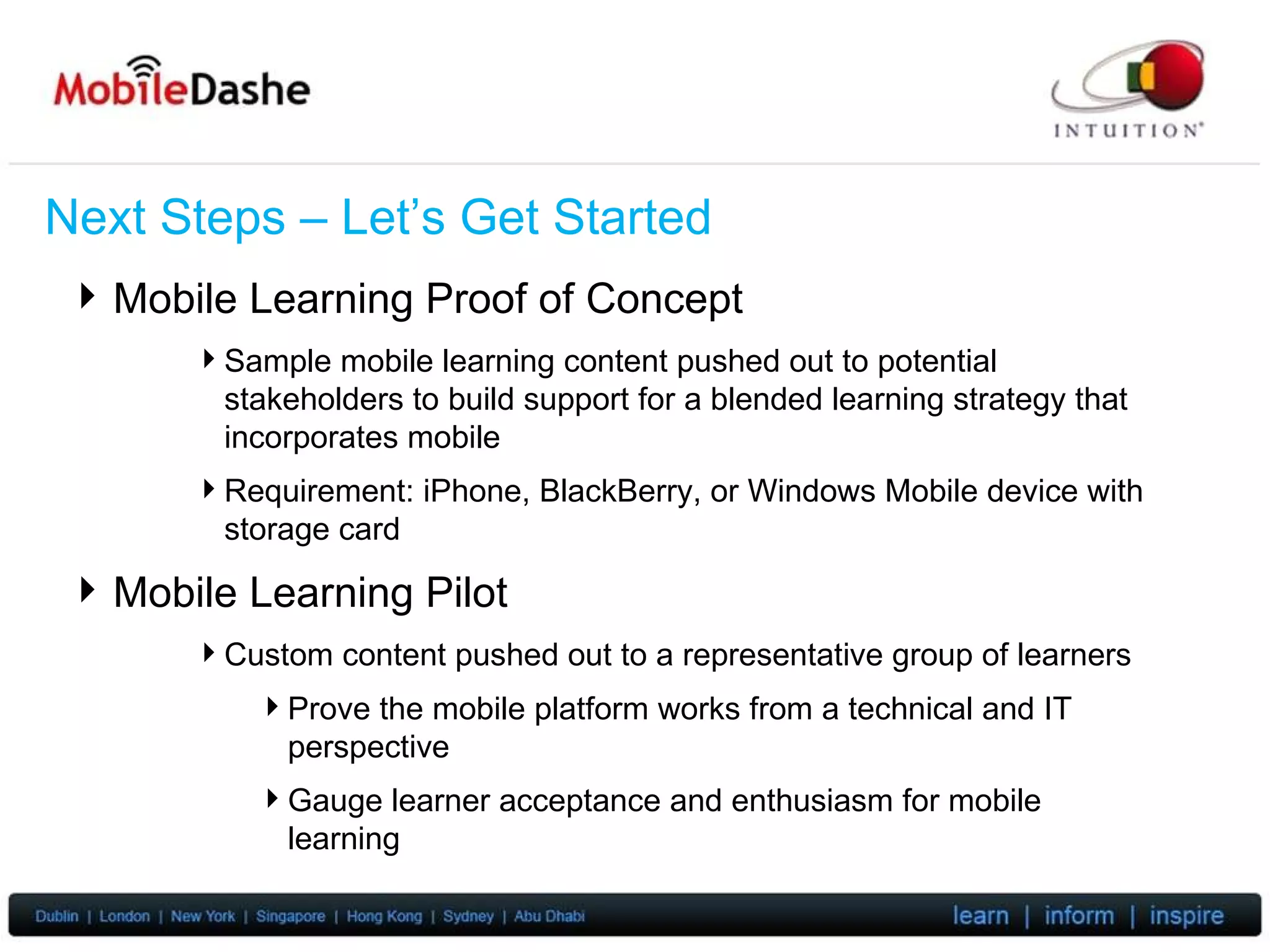 Next Steps – Let’s Get Started Mobile Learning Proof of Concept Sample mobile learning content pushed out to potential stakeholders to build support for a blended learning strategy that incorporates mobile Requirement: iPhone, BlackBerry, or Windows Mobile device with storage card Mobile Learning Pilot Custom content pushed out to a representative group of learners Prove the mobile platform works from a technical and IT perspective Gauge learner acceptance and enthusiasm for mobile learning 