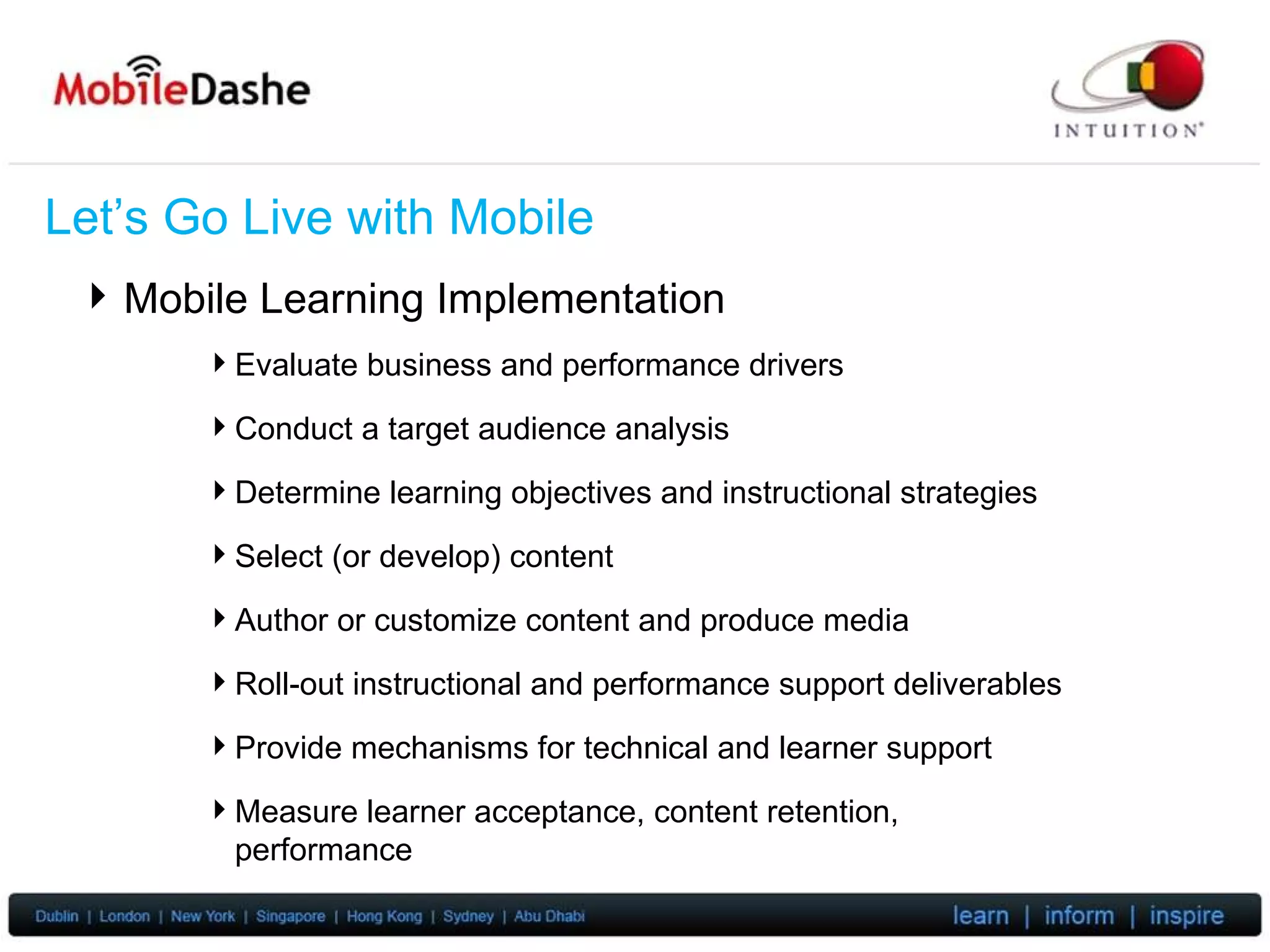 Let’s Go Live with Mobile Mobile Learning Implementation Evaluate business and performance drivers Conduct a target audience analysis Determine learning objectives and instructional strategies Select (or develop) content Author or customize content and produce media Roll-out instructional and performance support deliverables Provide mechanisms for technical and learner support Measure learner acceptance, content retention, performance 