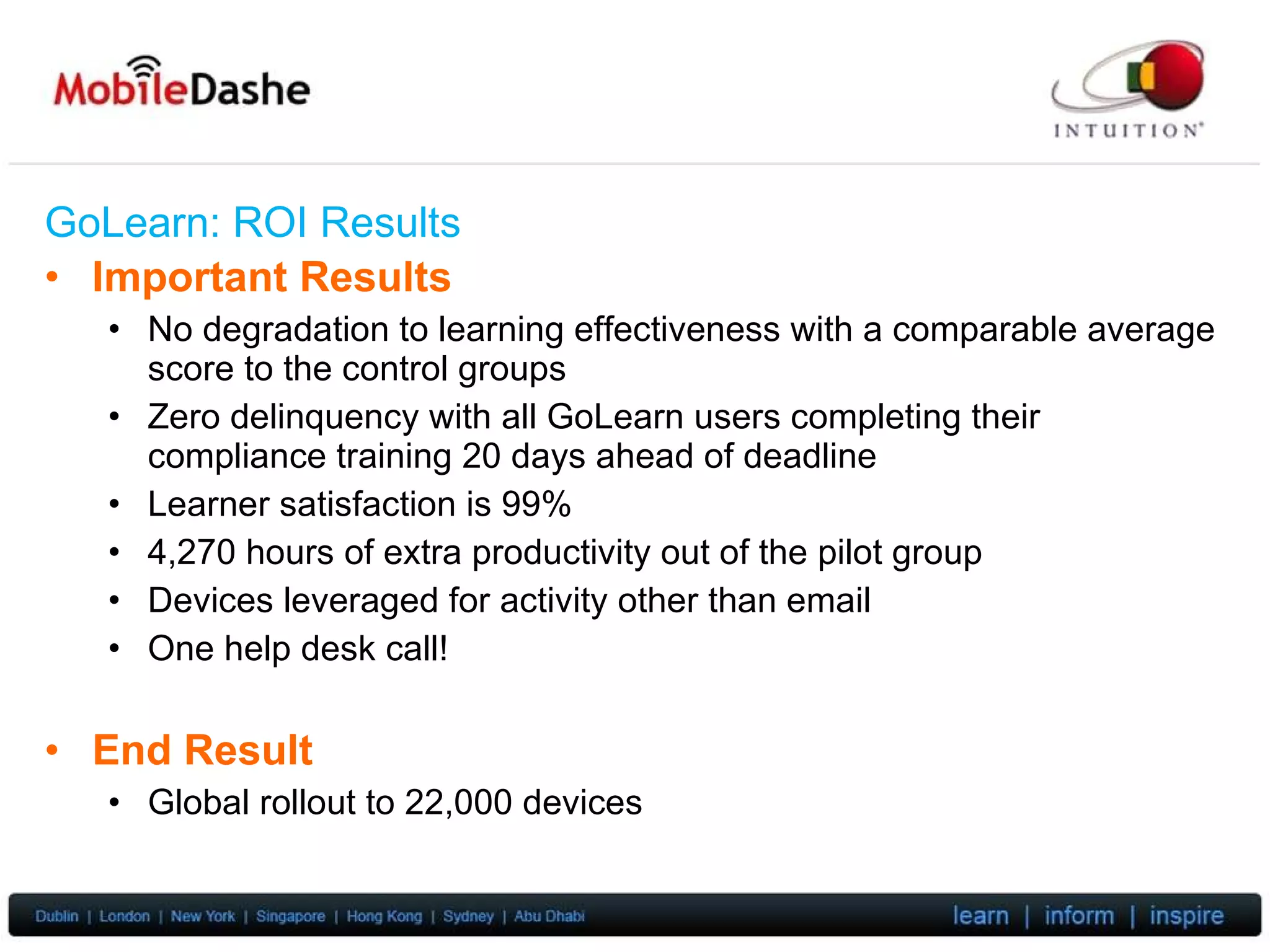 GoLearn: ROI  Results Important Results No degradation to learning effectiveness with a comparable average score to the control groups Zero delinquency with all GoLearn users completing their compliance training 20 days ahead of deadline Learner satisfaction is 99% 4,270 hours of extra productivity out of the pilot group Devices leveraged for activity other than email One help desk call! End Result Global rollout to 22,000 devices 