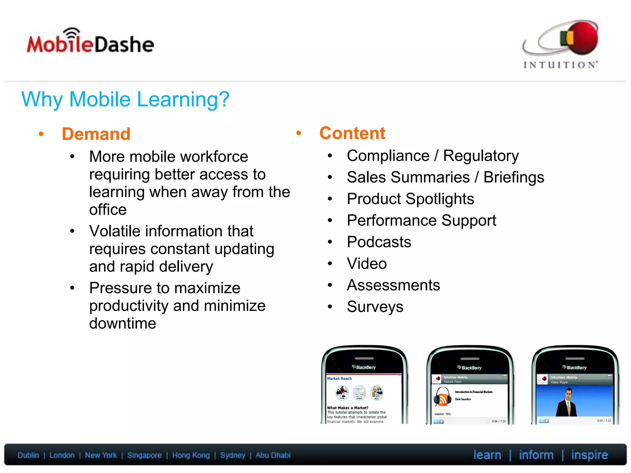 Why Mobile Learning? Demand More mobile workforce requiring better access to learning when away from the office Volatile information that requires constant updating and rapid delivery Pressure to maximize productivity and minimize downtime Content Compliance / Regulatory Sales Summaries / Briefings Product Spotlights Performance Support Podcasts Video Assessments Surveys 