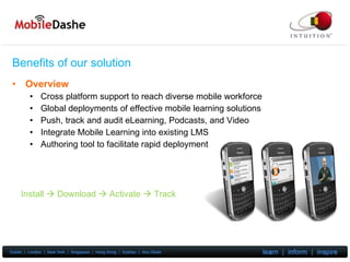 Benefits of our solution Overview Cross platform support to reach diverse mobile workforce Global deployments of effective mobile learning solutions Push, track and audit eLearning, Podcasts, and Video Integrate Mobile Learning into existing LMS Authoring tool to facilitate rapid deployment Install    Download    Activate    Track 