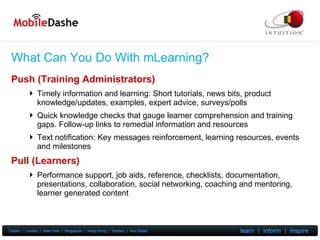 What Can You Do With mLearning? Push (Training Administrators) Timely information and learning: Short tutorials, news bits, product knowledge/updates, examples, expert advice, surveys/polls Quick knowledge  checks that gauge learner comprehension and training gaps. Follow-up links to remedial information and resources Text notification: Key messages reinforcement, learning resources, events and milestones Pull (Learners) Performance support, job aids, reference, checklists, documentation, presentations, collaboration, social networking, coaching and mentoring, learner generated content 