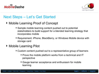 Next Steps – Let’s Get Started Mobile Learning Proof of Concept Sample mobile learning content pushed out to potential stakeholders to build support for a blended learning strategy that incorporates mobile Requirement: iPhone, BlackBerry, or Windows Mobile device with storage card Mobile Learning Pilot Custom content pushed out to a representative group of learners Prove the mobile platform works from a technical and IT perspective Gauge learner acceptance and enthusiasm for mobile learning 