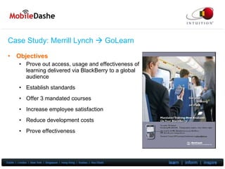 Case Study: Merrill Lynch     GoLearn Objectives Prove out access, usage and effectiveness of learning delivered via BlackBerry to a global audience Establish standards Offer 3 mandated courses Increase employee satisfaction Reduce development costs Prove effectiveness 