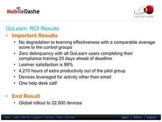 GoLearn: ROI  Results Important Results No degradation to learning effectiveness with a comparable average score to the control groups Zero delinquency with all GoLearn users completing their compliance training 20 days ahead of deadline Learner satisfaction is 99% 4,270 hours of extra productivity out of the pilot group Devices leveraged for activity other than email One help desk call! End Result Global rollout to 22,000 devices 