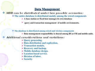 Data Management  MDB can be distributed under two possible scenarios:   The entire database is distributed mainly among the wired components A base station or fixed host manages its own database query and transaction management  of mobile environments.   The database is distributed among wired and wireless components   Data management responsibility is shared among BS or FH and mobile units.  Additional considerations and variations: Query processing.  Data distribution and replication.  Transaction models. Recovery and backup.  Mobile database design. Location based service.  Division of labor. Security 