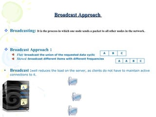 Broadcast Approach  Broadcasting:  It is the process in which one node sends a packet to all other nodes in the network . Broadcast Approach  : Flat :   broadcast the union of the requested data cyclic  Skewed : broadcast different items with different frequencies Broadcast : well reduces the load on the server, as clients do not have to maintain active connections to it. C B A C A A C B A C B A A 