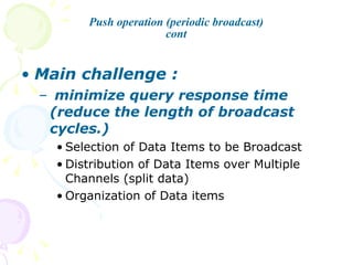Push operation (periodic broadcast) cont Main challenge : minimize query response time (reduce the length of broadcast cycles.) Selection of Data Items to be Broadcast Distribution of Data Items over Multiple Channels (split data) Organization of Data items 