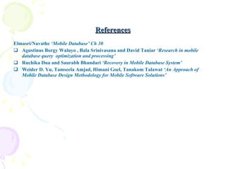 References Elmasri/Navathe  ‘Mobile Database’ Ch 30 Agustinus Borgy Waluyo , Bala Srinivasana and David Taniar  ‘Research in mobile database query  optimization and processing’ Ruchika Dua and Saurabh Bhandari  ‘Recovery in Mobile Database System’ Weider D .  Yu, Tamseela Amjad, Himani Goel, Tanakom Talawat  ‘An Approach of Mobile Database Design Methodology for Mobile Software Solutions’ 