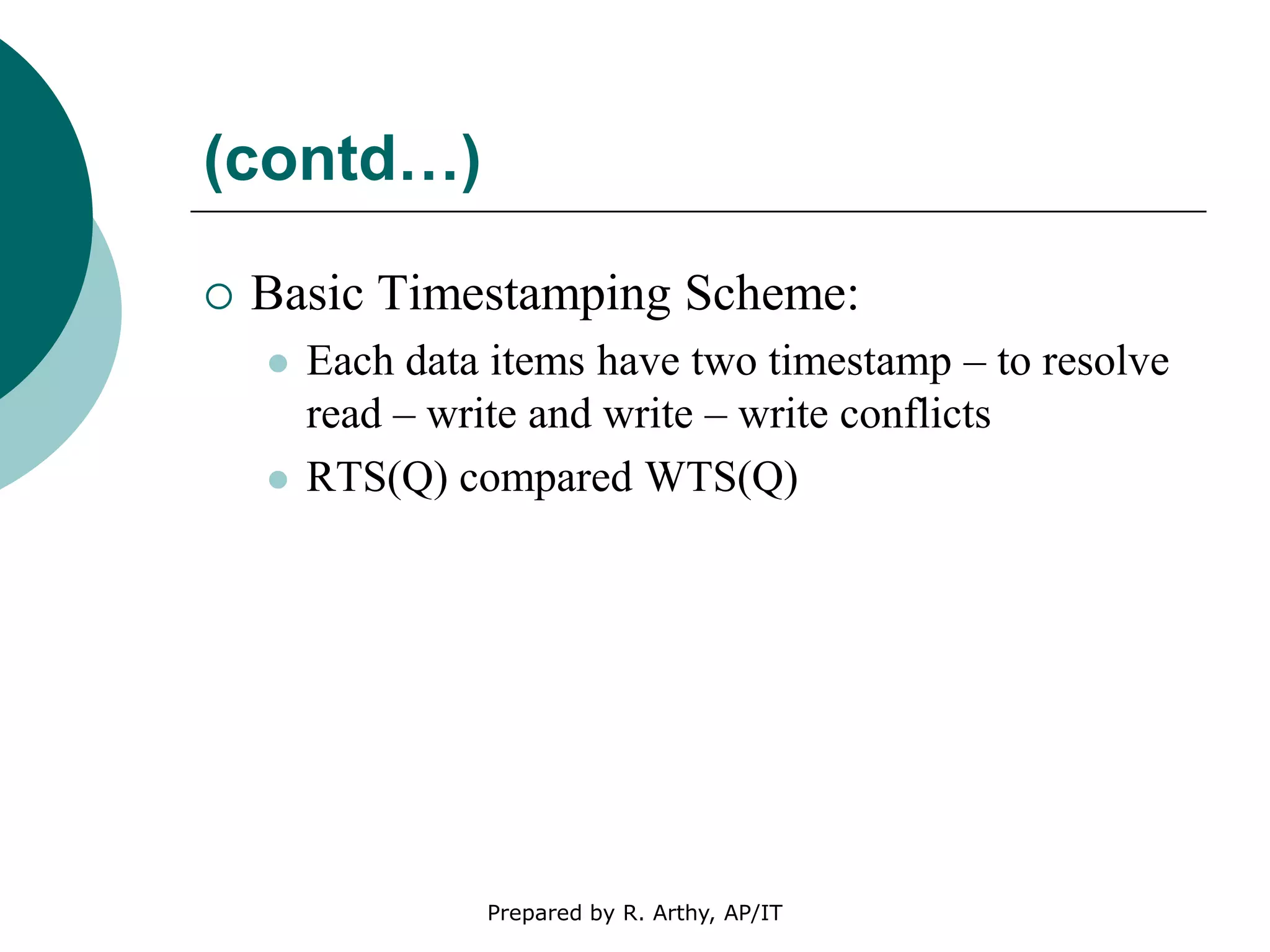 (contd…)
 Basic Timestamping Scheme:
 Each data items have two timestamp – to resolve
read – write and write – write conflicts
 RTS(Q) compared WTS(Q)
Prepared by R. Arthy, AP/IT
 