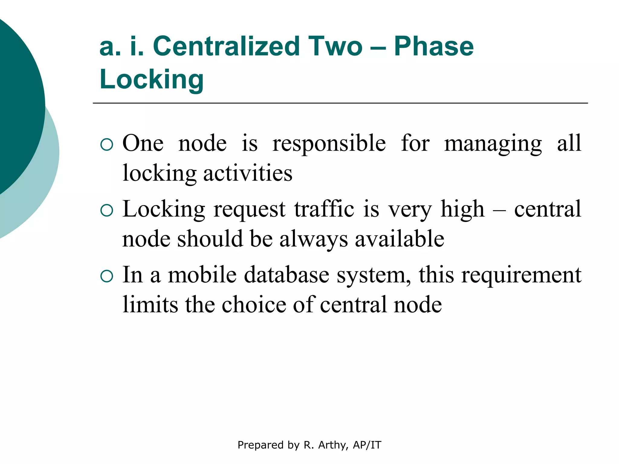 a. i. Centralized Two – Phase
Locking
 One node is responsible for managing all
locking activities
 Locking request traffic is very high – central
node should be always available
 In a mobile database system, this requirement
limits the choice of central node
Prepared by R. Arthy, AP/IT
 