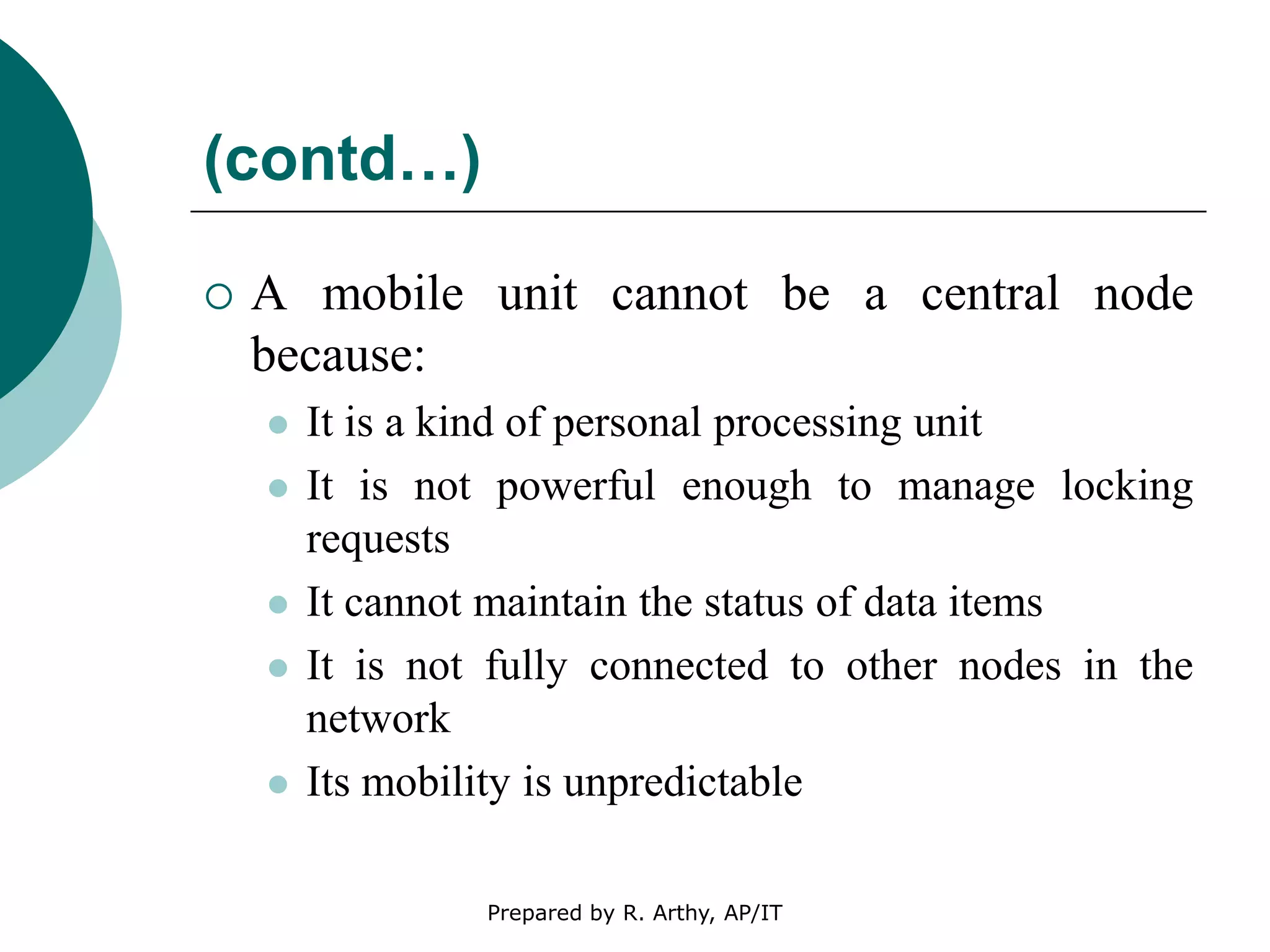 (contd…)
 A mobile unit cannot be a central node
because:
 It is a kind of personal processing unit
 It is not powerful enough to manage locking
requests
 It cannot maintain the status of data items
 It is not fully connected to other nodes in the
network
 Its mobility is unpredictable
Prepared by R. Arthy, AP/IT
 