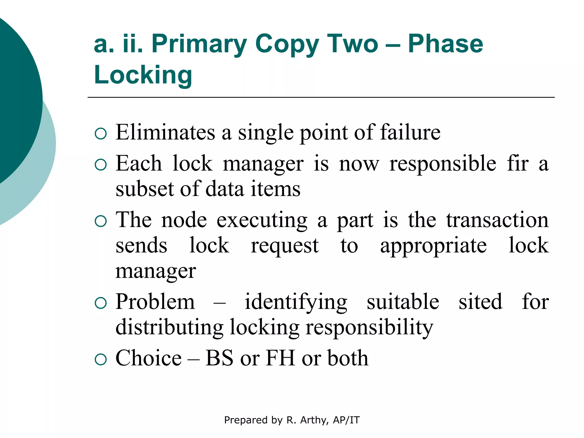 a. ii. Primary Copy Two – Phase
Locking
 Eliminates a single point of failure
 Each lock manager is now responsible fir a
subset of data items
 The node executing a part is the transaction
sends lock request to appropriate lock
manager
 Problem – identifying suitable sited for
distributing locking responsibility
 Choice – BS or FH or both
Prepared by R. Arthy, AP/IT
 