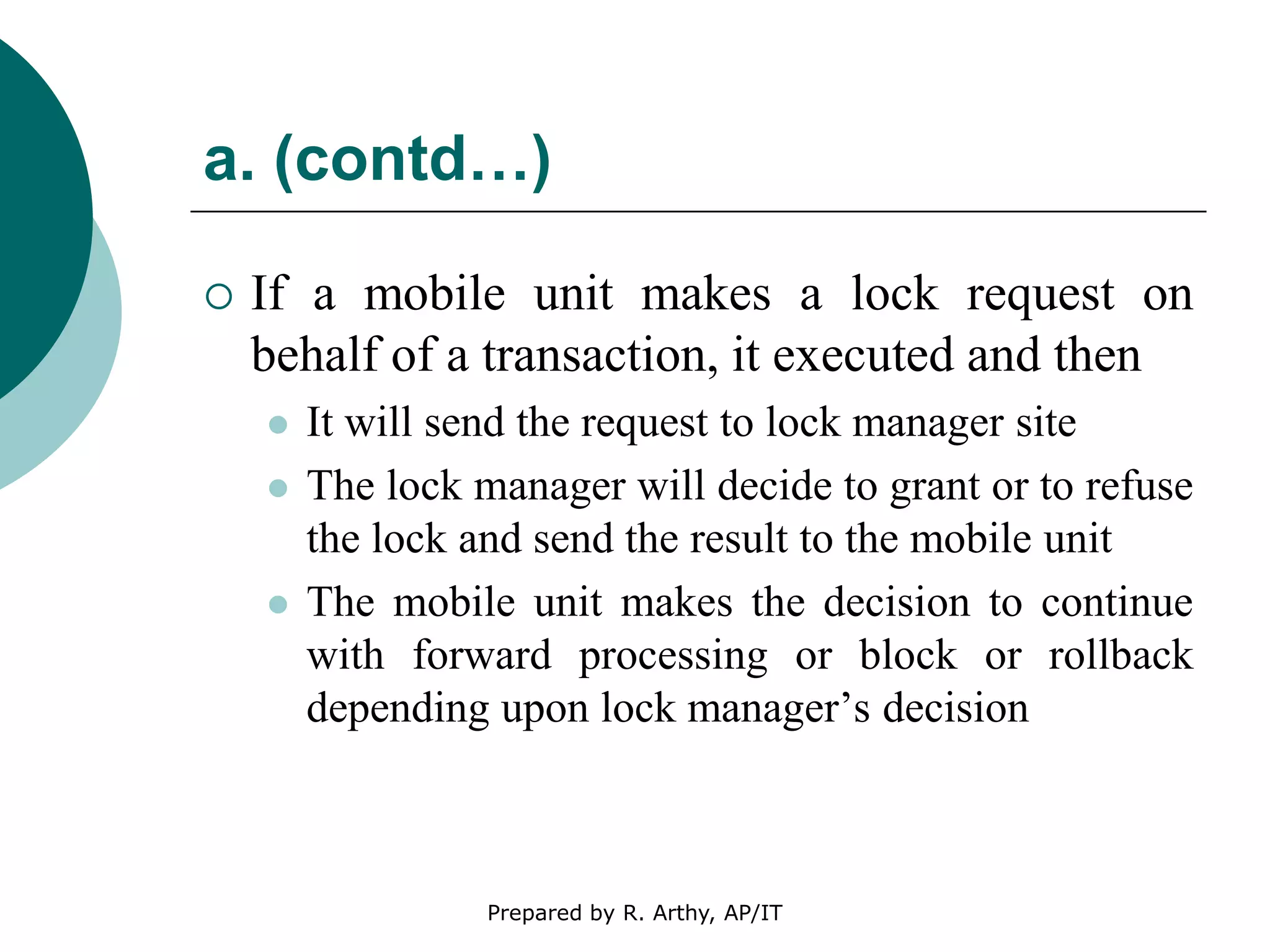 a. (contd…)
 If a mobile unit makes a lock request on
behalf of a transaction, it executed and then
 It will send the request to lock manager site
 The lock manager will decide to grant or to refuse
the lock and send the result to the mobile unit
 The mobile unit makes the decision to continue
with forward processing or block or rollback
depending upon lock manager’s decision
Prepared by R. Arthy, AP/IT
 