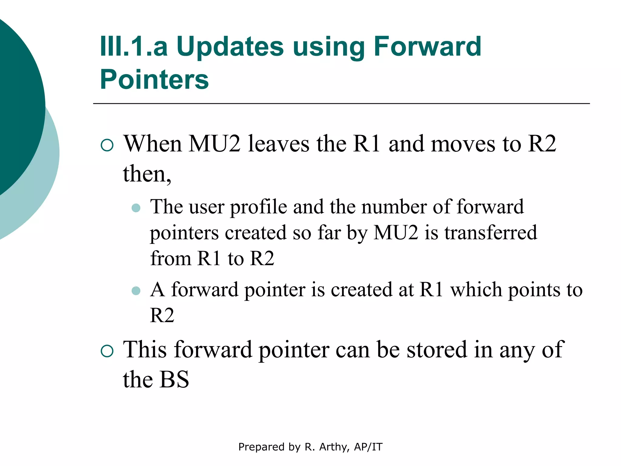 III.1.a Updates using Forward
Pointers
 When MU2 leaves the R1 and moves to R2
then,
 The user profile and the number of forward
pointers created so far by MU2 is transferred
from R1 to R2
 A forward pointer is created at R1 which points to
R2
 This forward pointer can be stored in any of
the BS
Prepared by R. Arthy, AP/IT
 