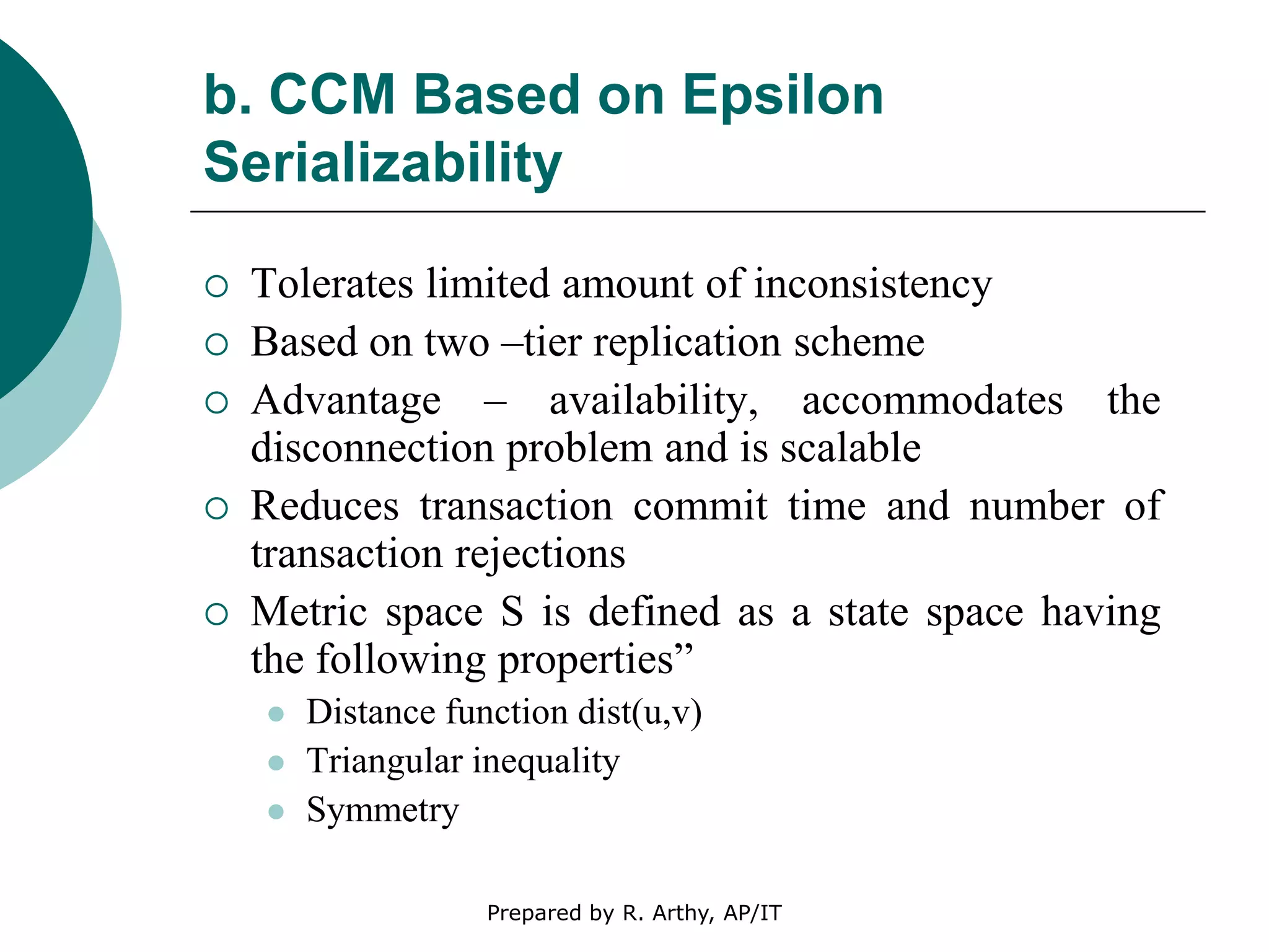 b. CCM Based on Epsilon
Serializability
 Tolerates limited amount of inconsistency
 Based on two –tier replication scheme
 Advantage – availability, accommodates the
disconnection problem and is scalable
 Reduces transaction commit time and number of
transaction rejections
 Metric space S is defined as a state space having
the following properties”
 Distance function dist(u,v)
 Triangular inequality
 Symmetry
Prepared by R. Arthy, AP/IT
 