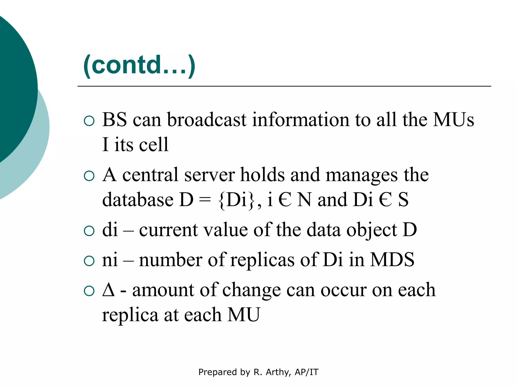 (contd…)
 BS can broadcast information to all the MUs
I its cell
 A central server holds and manages the
database D = {Di}, i Є N and Di Є S
 di – current value of the data object D
 ni – number of replicas of Di in MDS
 ∆ - amount of change can occur on each
replica at each MU
Prepared by R. Arthy, AP/IT
 
