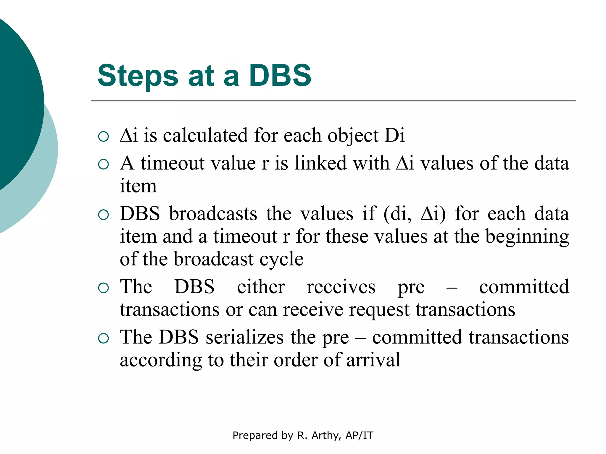 Steps at a DBS
 ∆i is calculated for each object Di
 A timeout value r is linked with ∆i values of the data
item
 DBS broadcasts the values if (di, ∆i) for each data
item and a timeout r for these values at the beginning
of the broadcast cycle
 The DBS either receives pre – committed
transactions or can receive request transactions
 The DBS serializes the pre – committed transactions
according to their order of arrival
Prepared by R. Arthy, AP/IT
 