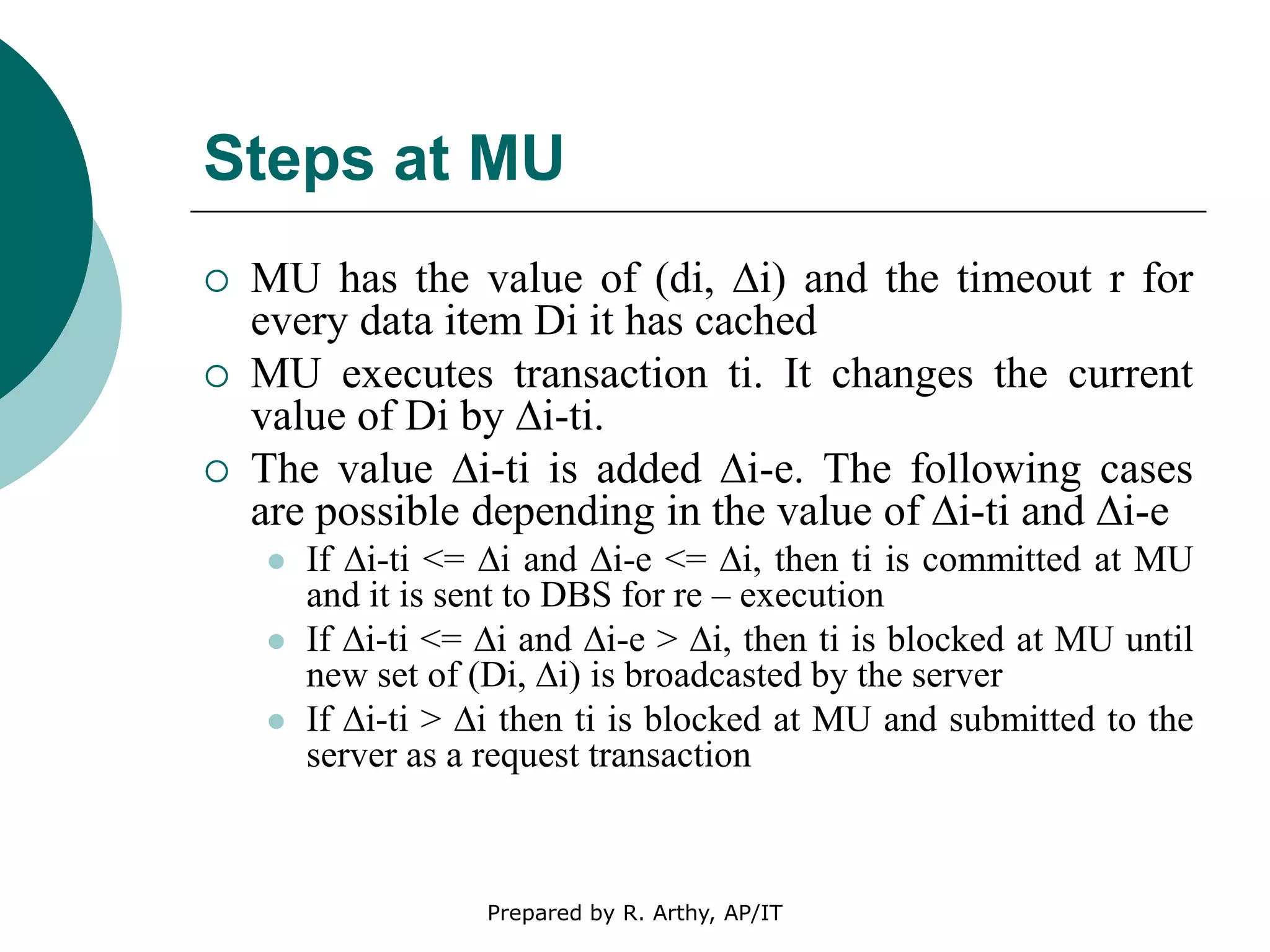 Steps at MU
 MU has the value of (di, ∆i) and the timeout r for
every data item Di it has cached
 MU executes transaction ti. It changes the current
value of Di by ∆i-ti.
 The value ∆i-ti is added ∆i-e. The following cases
are possible depending in the value of ∆i-ti and ∆i-e
 If ∆i-ti <= ∆i and ∆i-e <= ∆i, then ti is committed at MU
and it is sent to DBS for re – execution
 If ∆i-ti <= ∆i and ∆i-e > ∆i, then ti is blocked at MU until
new set of (Di, ∆i) is broadcasted by the server
 If ∆i-ti > ∆i then ti is blocked at MU and submitted to the
server as a request transaction
Prepared by R. Arthy, AP/IT
 