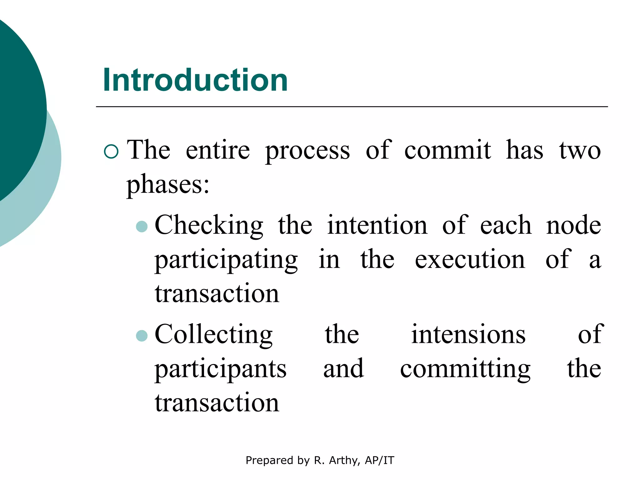 Introduction
 The entire process of commit has two
phases:
 Checking the intention of each node
participating in the execution of a
transaction
 Collecting the intensions of
participants and committing the
transaction
Prepared by R. Arthy, AP/IT
 