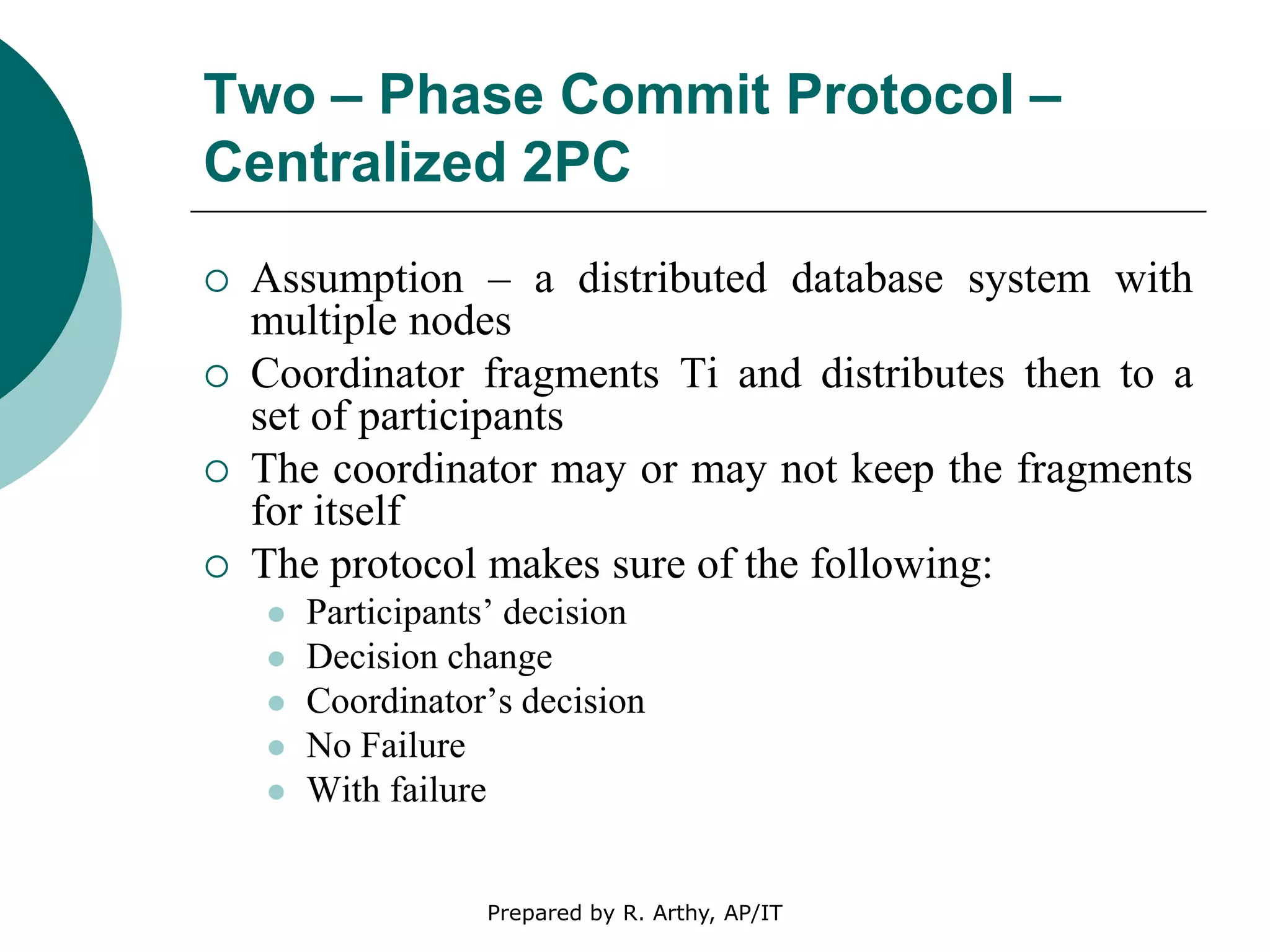 Two – Phase Commit Protocol –
Centralized 2PC
 Assumption – a distributed database system with
multiple nodes
 Coordinator fragments Ti and distributes then to a
set of participants
 The coordinator may or may not keep the fragments
for itself
 The protocol makes sure of the following:
 Participants’ decision
 Decision change
 Coordinator’s decision
 No Failure
 With failure
Prepared by R. Arthy, AP/IT
 