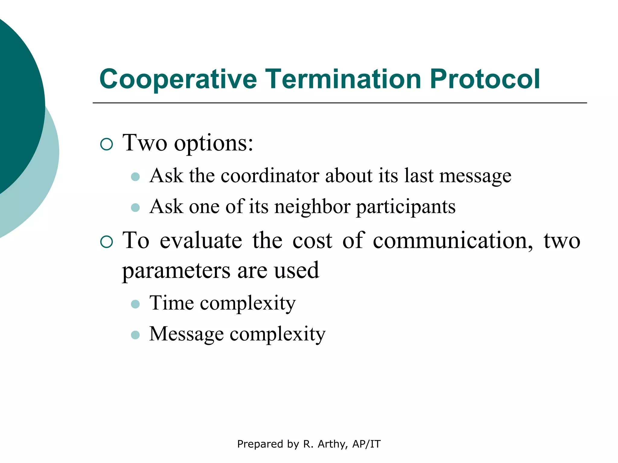 Cooperative Termination Protocol
 Two options:
 Ask the coordinator about its last message
 Ask one of its neighbor participants
 To evaluate the cost of communication, two
parameters are used
 Time complexity
 Message complexity
Prepared by R. Arthy, AP/IT
 