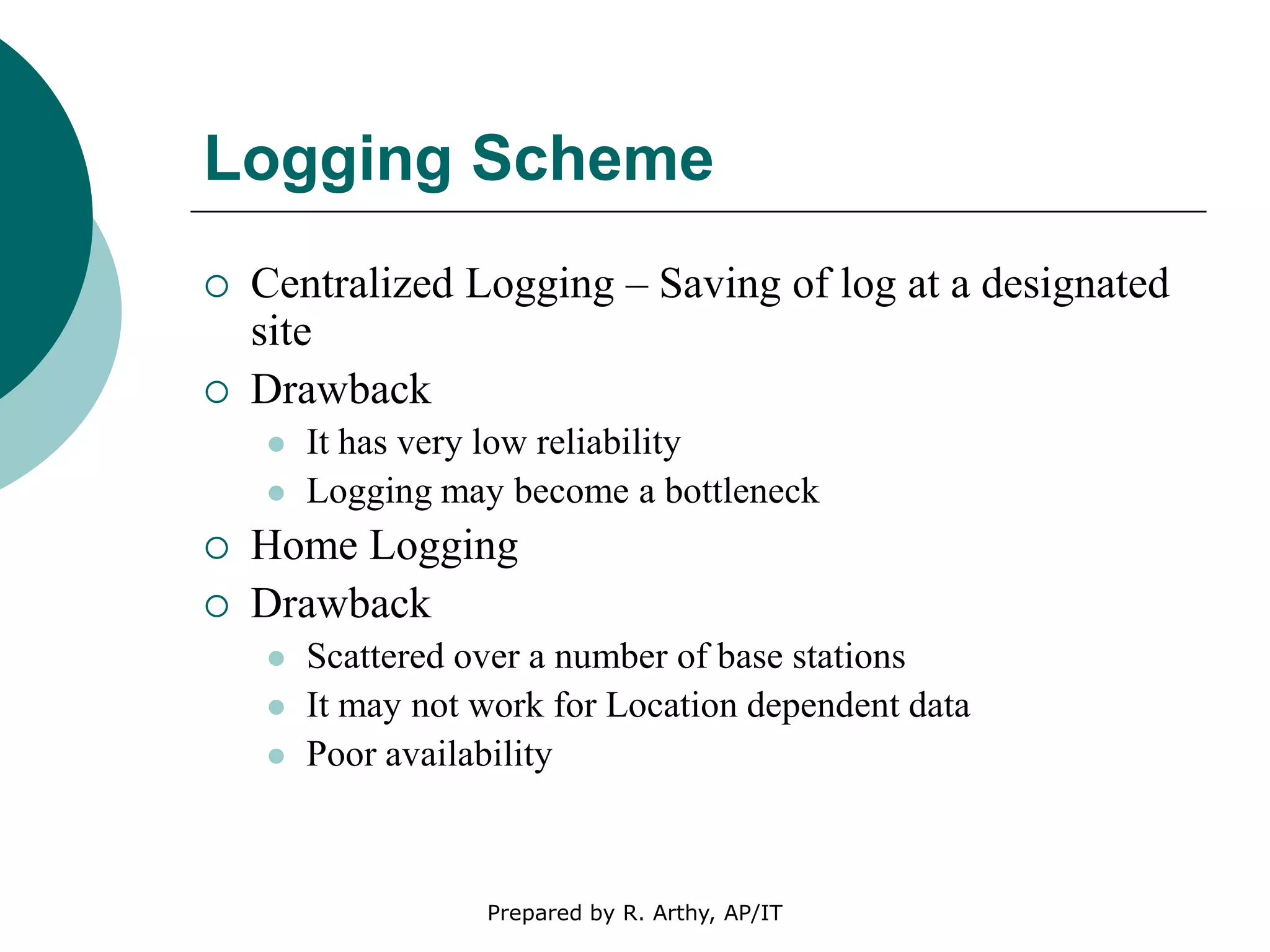 Logging Scheme
 Centralized Logging – Saving of log at a designated
site
 Drawback
 It has very low reliability
 Logging may become a bottleneck
 Home Logging
 Drawback
 Scattered over a number of base stations
 It may not work for Location dependent data
 Poor availability
Prepared by R. Arthy, AP/IT
 