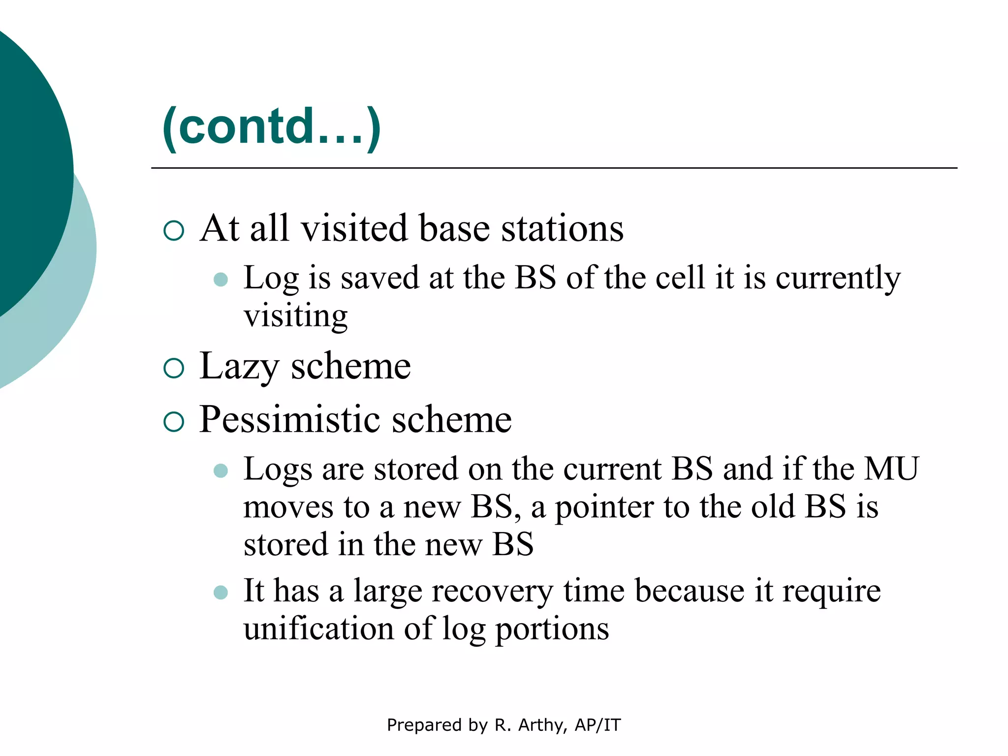 (contd…)
 At all visited base stations
 Log is saved at the BS of the cell it is currently
visiting
 Lazy scheme
 Pessimistic scheme
 Logs are stored on the current BS and if the MU
moves to a new BS, a pointer to the old BS is
stored in the new BS
 It has a large recovery time because it require
unification of log portions
Prepared by R. Arthy, AP/IT
 