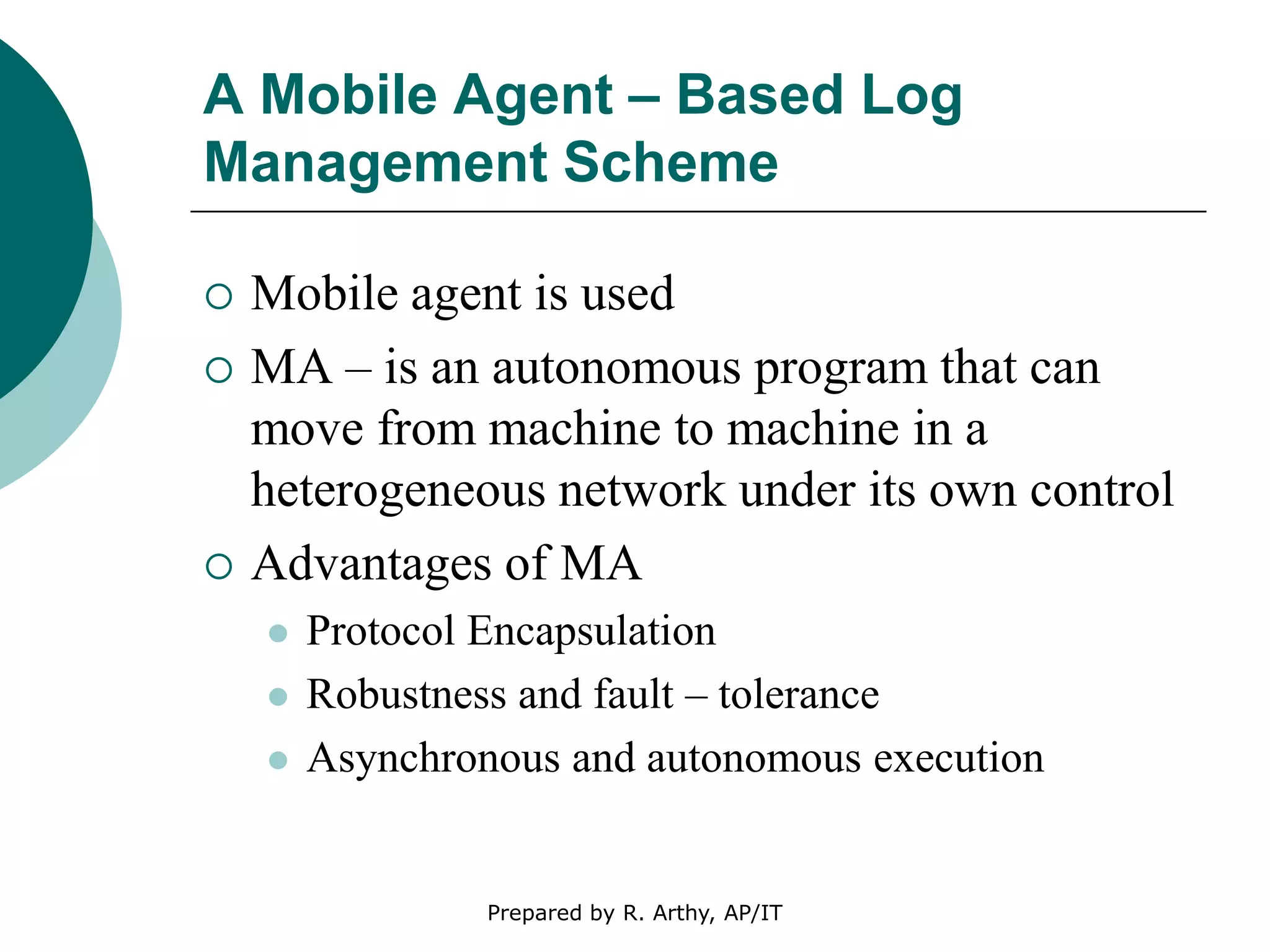 A Mobile Agent – Based Log
Management Scheme
 Mobile agent is used
 MA – is an autonomous program that can
move from machine to machine in a
heterogeneous network under its own control
 Advantages of MA
 Protocol Encapsulation
 Robustness and fault – tolerance
 Asynchronous and autonomous execution
Prepared by R. Arthy, AP/IT
 