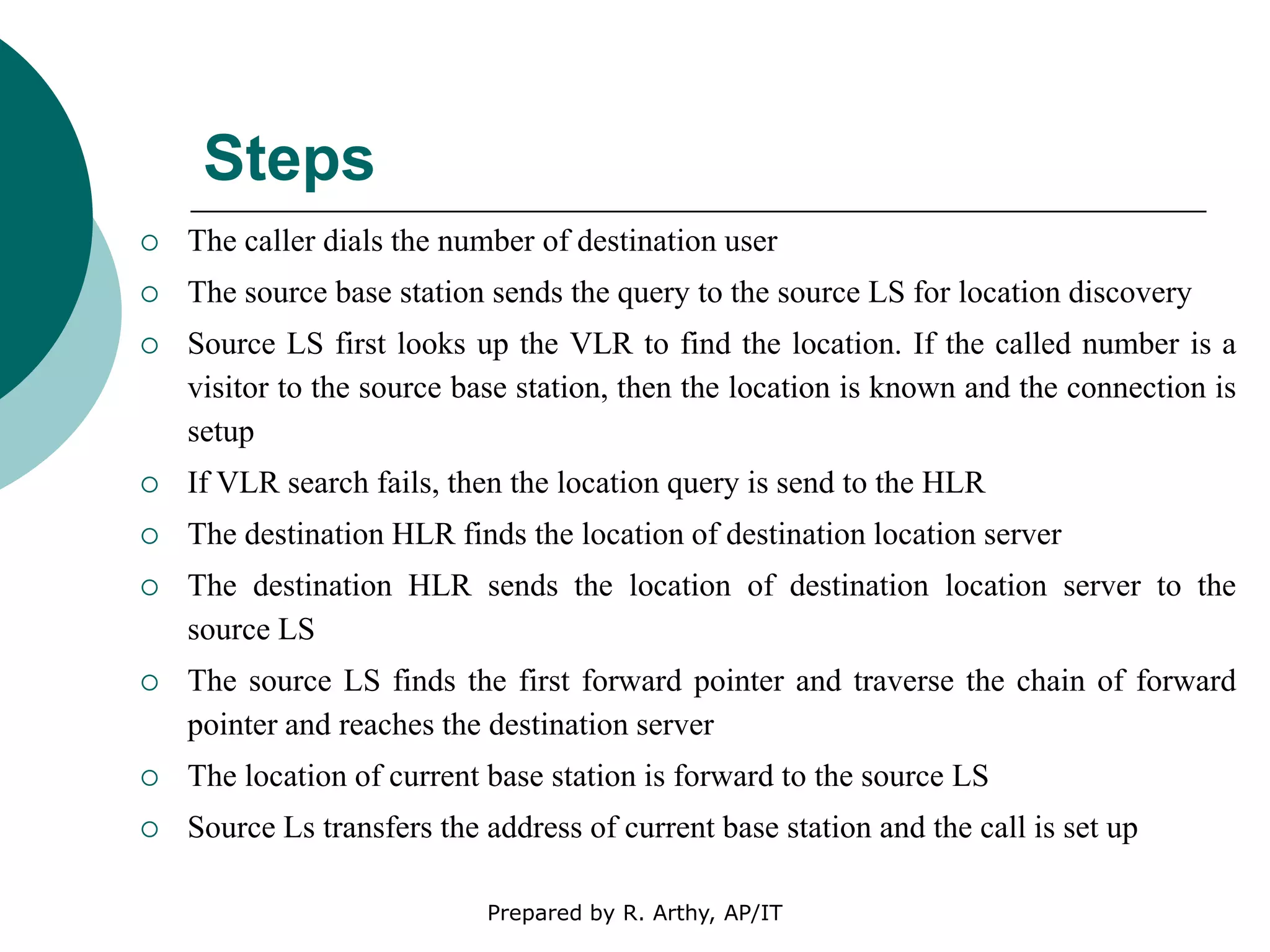 Steps
 The caller dials the number of destination user
 The source base station sends the query to the source LS for location discovery
 Source LS first looks up the VLR to find the location. If the called number is a
visitor to the source base station, then the location is known and the connection is
setup
 If VLR search fails, then the location query is send to the HLR
 The destination HLR finds the location of destination location server
 The destination HLR sends the location of destination location server to the
source LS
 The source LS finds the first forward pointer and traverse the chain of forward
pointer and reaches the destination server
 The location of current base station is forward to the source LS
 Source Ls transfers the address of current base station and the call is set up
Prepared by R. Arthy, AP/IT
 