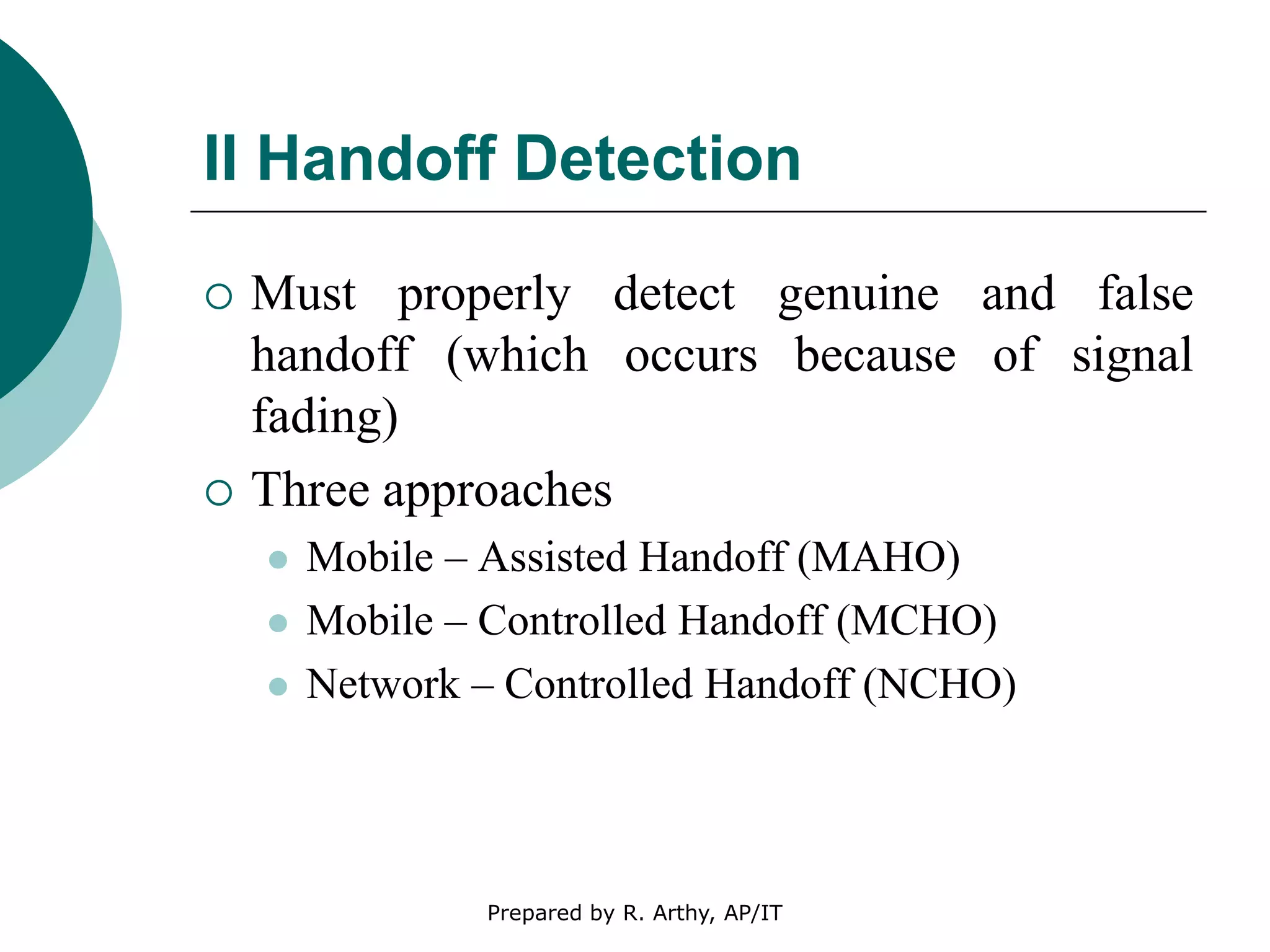 II Handoff Detection
 Must properly detect genuine and false
handoff (which occurs because of signal
fading)
 Three approaches
 Mobile – Assisted Handoff (MAHO)
 Mobile – Controlled Handoff (MCHO)
 Network – Controlled Handoff (NCHO)
Prepared by R. Arthy, AP/IT
 