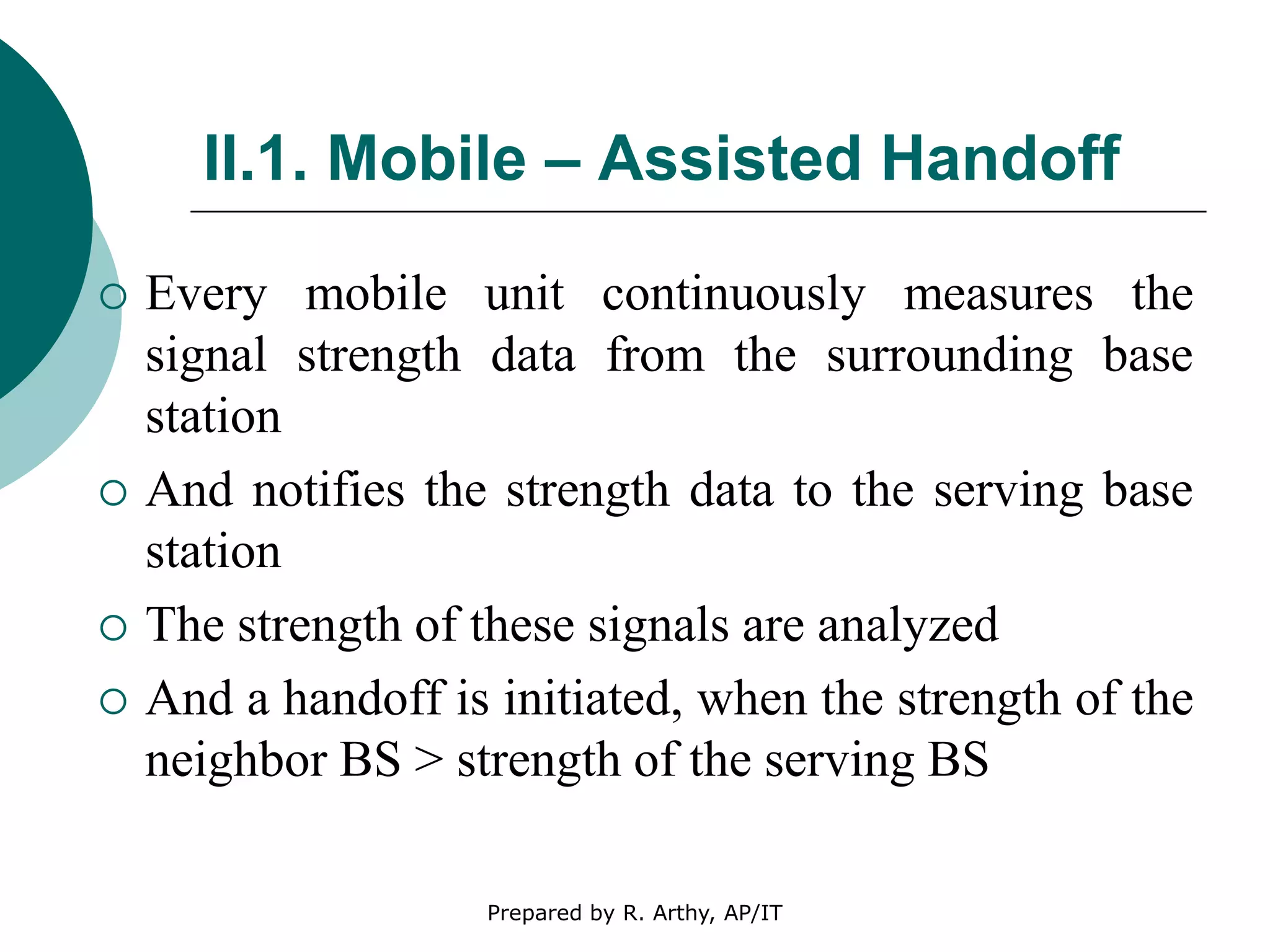 II.1. Mobile – Assisted Handoff
 Every mobile unit continuously measures the
signal strength data from the surrounding base
station
 And notifies the strength data to the serving base
station
 The strength of these signals are analyzed
 And a handoff is initiated, when the strength of the
neighbor BS > strength of the serving BS
Prepared by R. Arthy, AP/IT
 