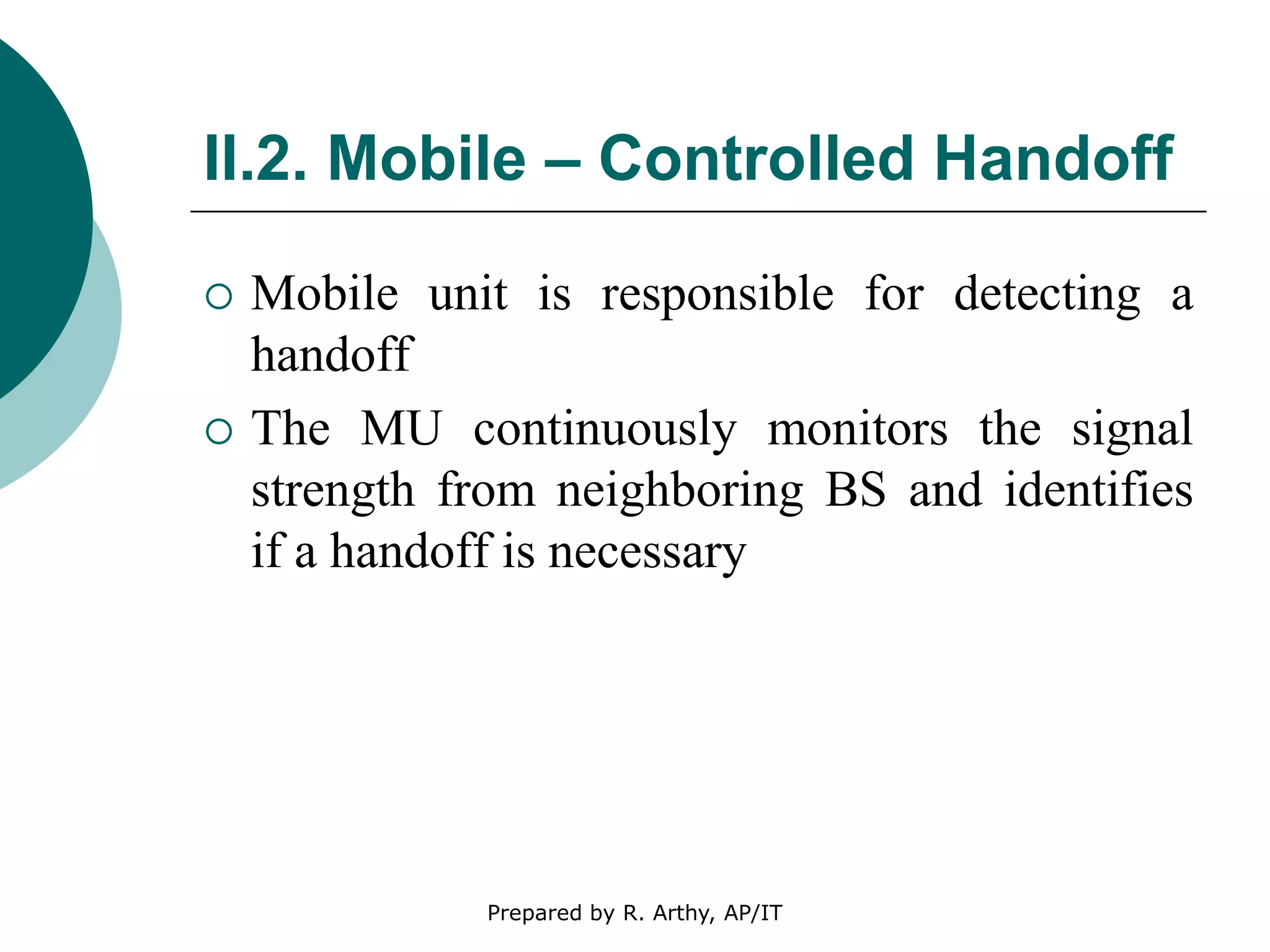 II.2. Mobile – Controlled Handoff
 Mobile unit is responsible for detecting a
handoff
 The MU continuously monitors the signal
strength from neighboring BS and identifies
if a handoff is necessary
Prepared by R. Arthy, AP/IT
 
