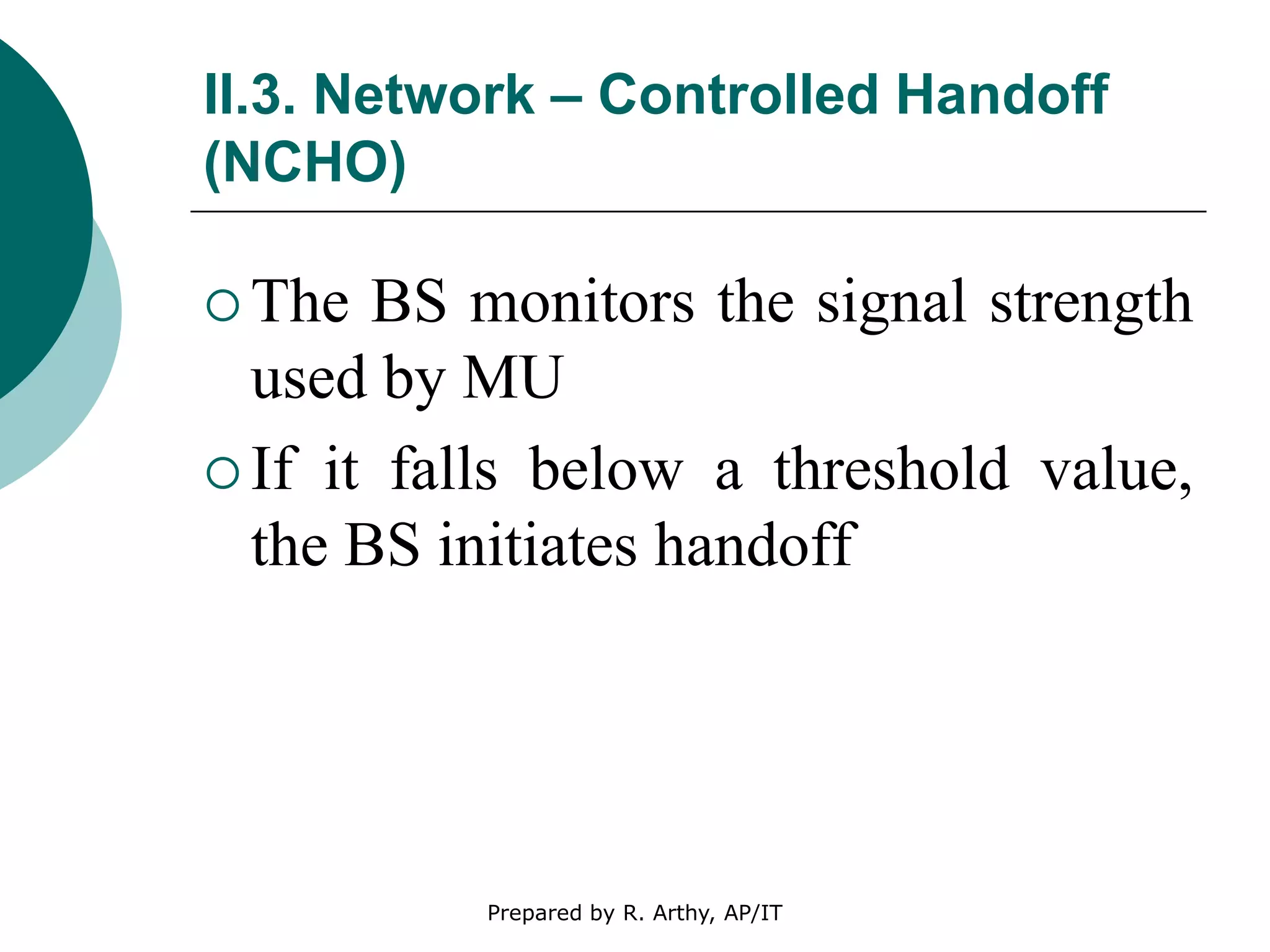 II.3. Network – Controlled Handoff
(NCHO)
 The BS monitors the signal strength
used by MU
 If it falls below a threshold value,
the BS initiates handoff
Prepared by R. Arthy, AP/IT
 