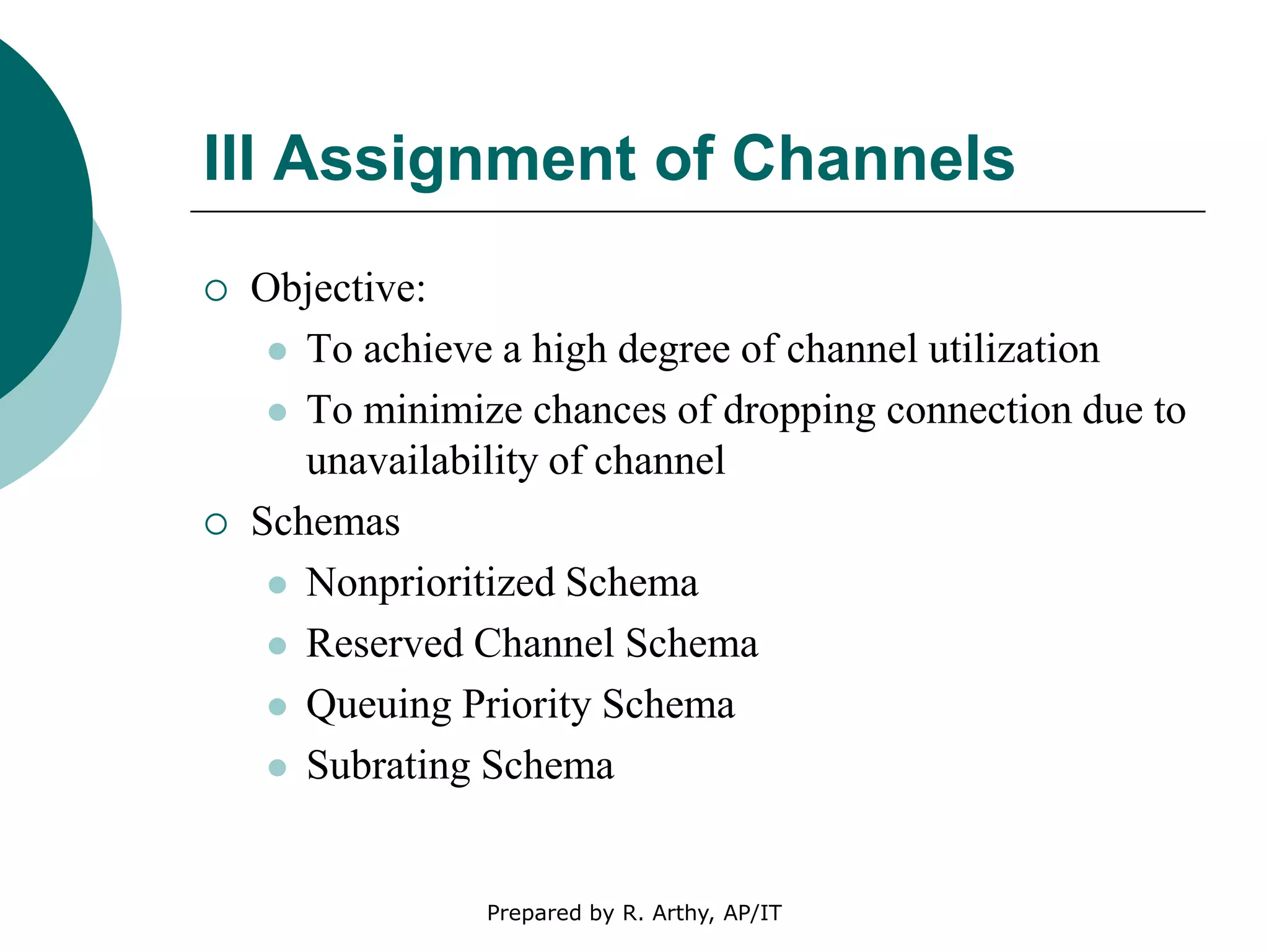 III Assignment of Channels
 Objective:
 To achieve a high degree of channel utilization
 To minimize chances of dropping connection due to
unavailability of channel
 Schemas
 Nonprioritized Schema
 Reserved Channel Schema
 Queuing Priority Schema
 Subrating Schema
Prepared by R. Arthy, AP/IT
 