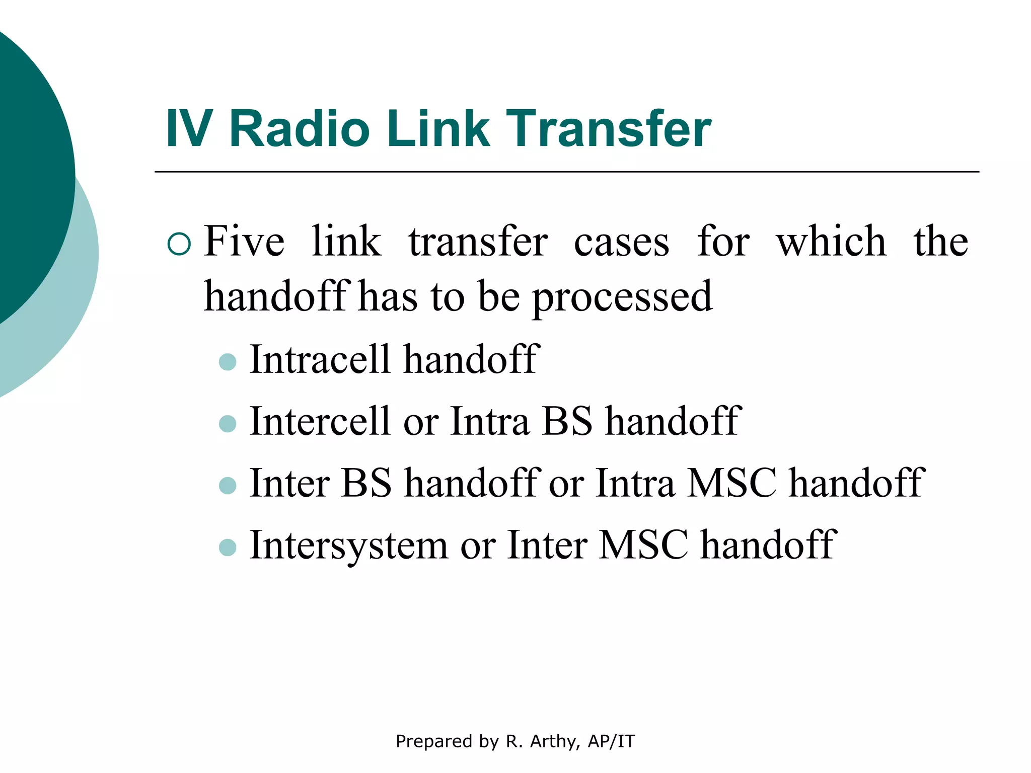 IV Radio Link Transfer
 Five link transfer cases for which the
handoff has to be processed
 Intracell handoff
 Intercell or Intra BS handoff
 Inter BS handoff or Intra MSC handoff
 Intersystem or Inter MSC handoff
Prepared by R. Arthy, AP/IT
 