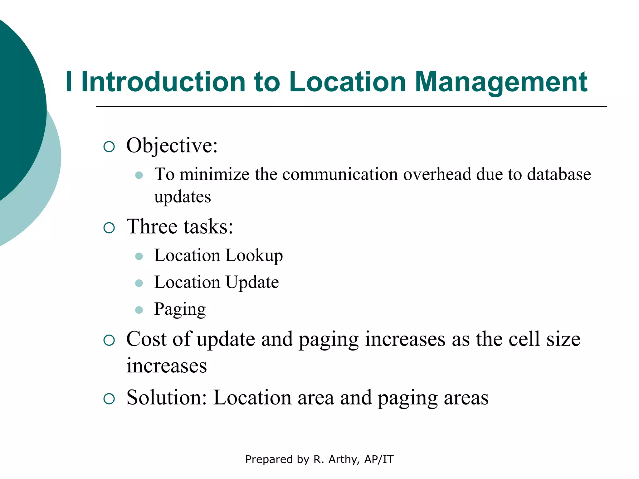 I Introduction to Location Management
 Objective:
 To minimize the communication overhead due to database
updates
 Three tasks:
 Location Lookup
 Location Update
 Paging
 Cost of update and paging increases as the cell size
increases
 Solution: Location area and paging areas
Prepared by R. Arthy, AP/IT
 