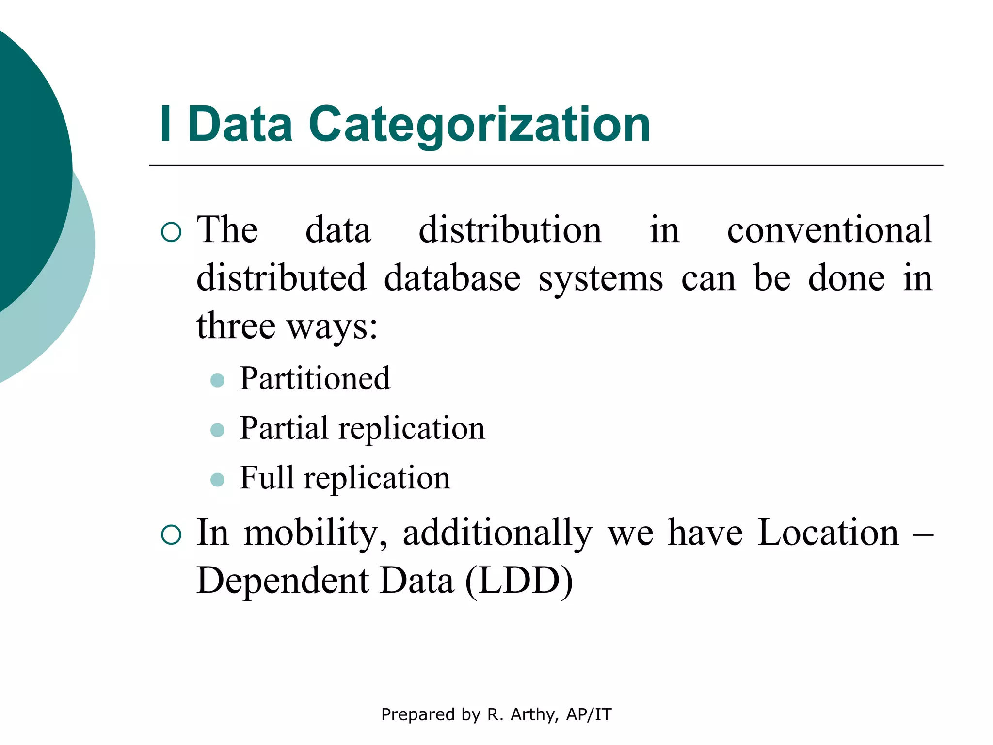 I Data Categorization
 The data distribution in conventional
distributed database systems can be done in
three ways:
 Partitioned
 Partial replication
 Full replication
 In mobility, additionally we have Location –
Dependent Data (LDD)
Prepared by R. Arthy, AP/IT
 
