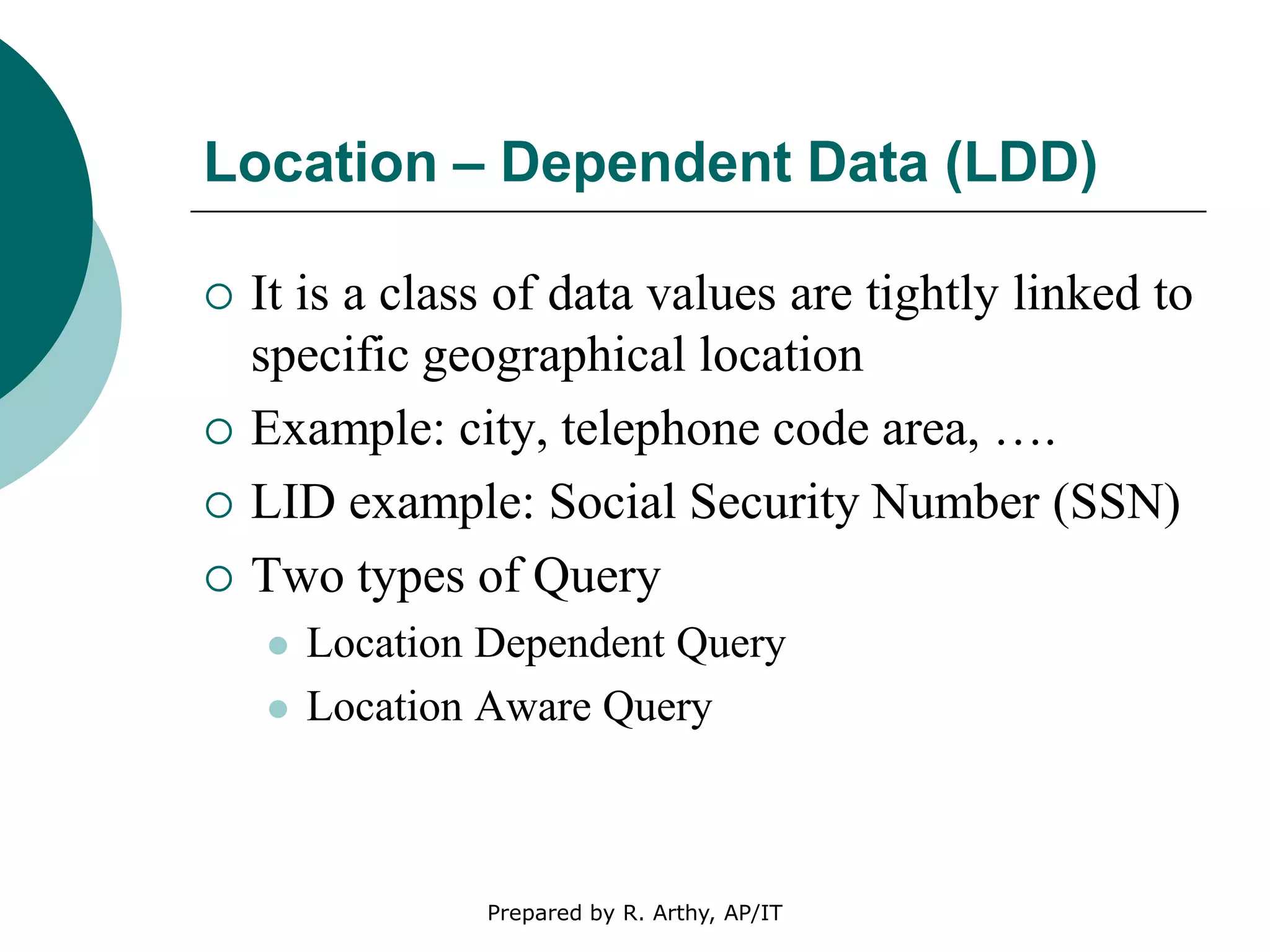 Location – Dependent Data (LDD)
 It is a class of data values are tightly linked to
specific geographical location
 Example: city, telephone code area, ….
 LID example: Social Security Number (SSN)
 Two types of Query
 Location Dependent Query
 Location Aware Query
Prepared by R. Arthy, AP/IT
 