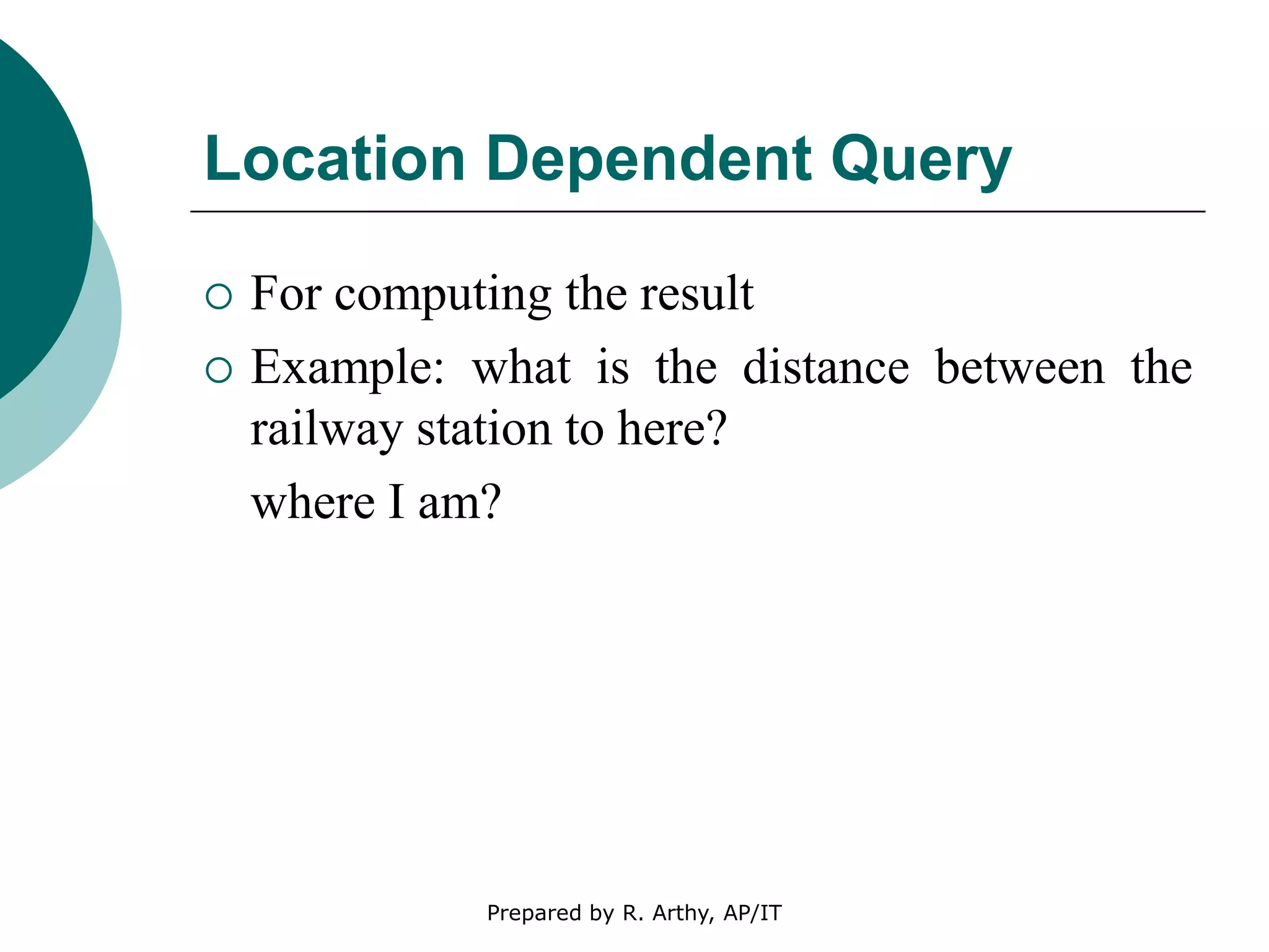 Location Dependent Query
 For computing the result
 Example: what is the distance between the
railway station to here?
where I am?
Prepared by R. Arthy, AP/IT
 