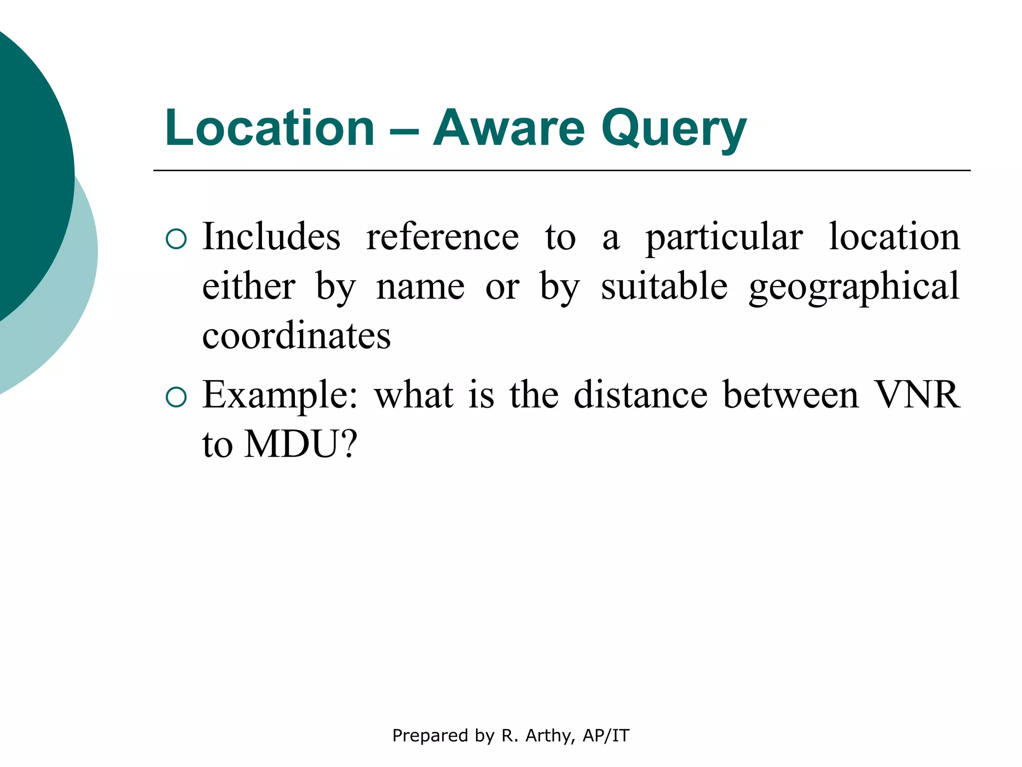 Location – Aware Query
 Includes reference to a particular location
either by name or by suitable geographical
coordinates
 Example: what is the distance between VNR
to MDU?
Prepared by R. Arthy, AP/IT
 