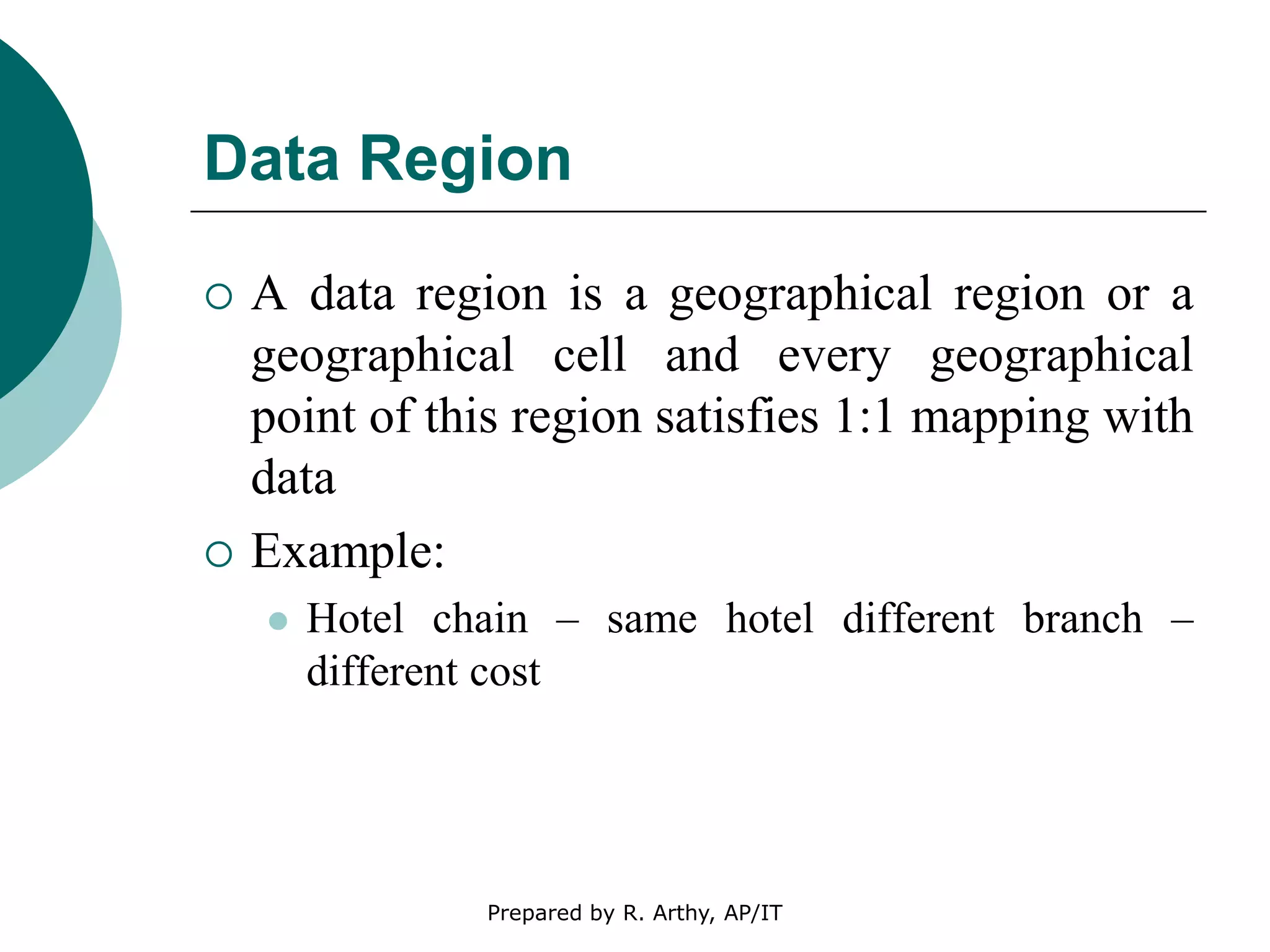 Data Region
 A data region is a geographical region or a
geographical cell and every geographical
point of this region satisfies 1:1 mapping with
data
 Example:
 Hotel chain – same hotel different branch –
different cost
Prepared by R. Arthy, AP/IT
 