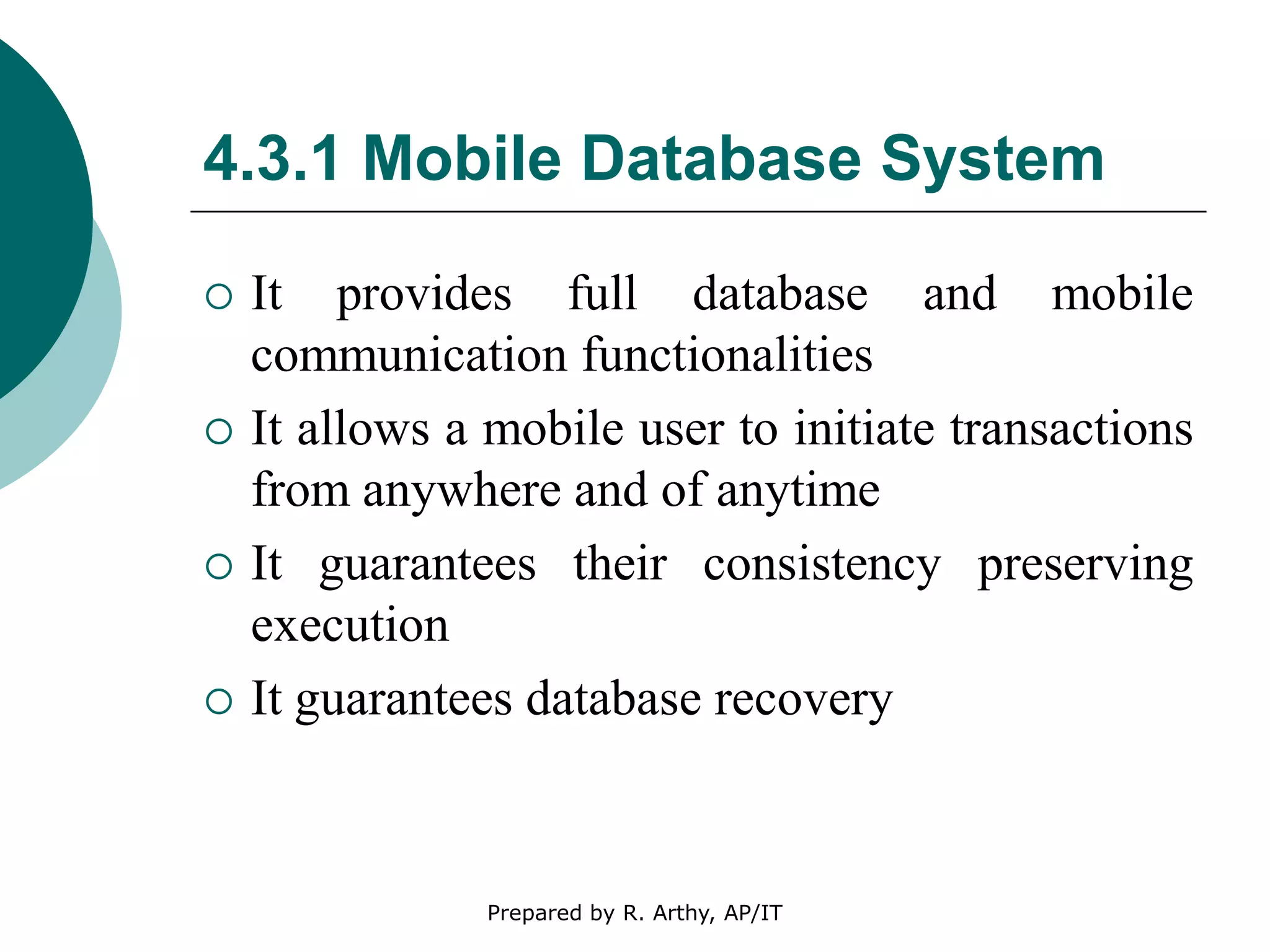 4.3.1 Mobile Database System
 It provides full database and mobile
communication functionalities
 It allows a mobile user to initiate transactions
from anywhere and of anytime
 It guarantees their consistency preserving
execution
 It guarantees database recovery
Prepared by R. Arthy, AP/IT
 