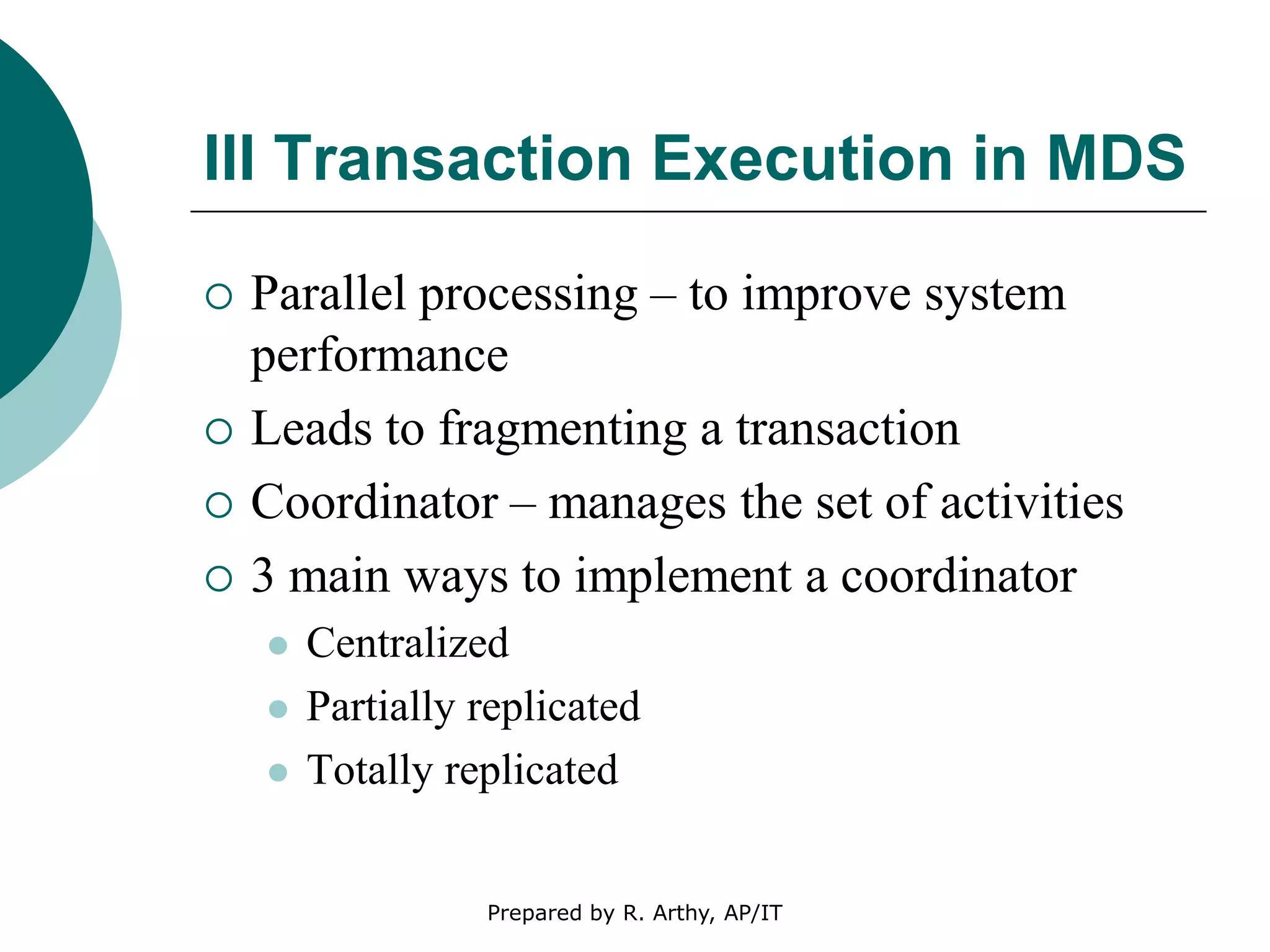 III Transaction Execution in MDS
 Parallel processing – to improve system
performance
 Leads to fragmenting a transaction
 Coordinator – manages the set of activities
 3 main ways to implement a coordinator
 Centralized
 Partially replicated
 Totally replicated
Prepared by R. Arthy, AP/IT
 