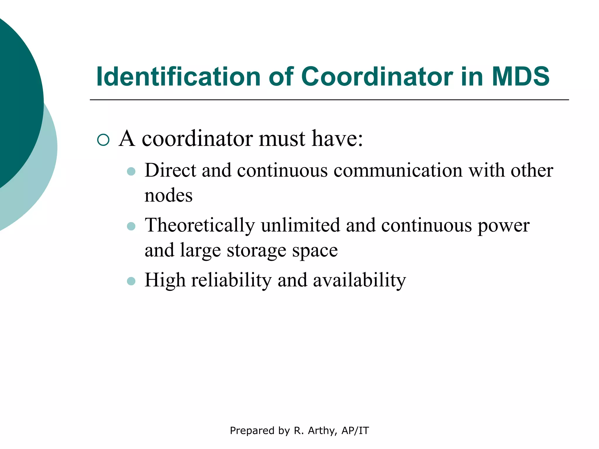 Identification of Coordinator in MDS
 A coordinator must have:
 Direct and continuous communication with other
nodes
 Theoretically unlimited and continuous power
and large storage space
 High reliability and availability
Prepared by R. Arthy, AP/IT
 