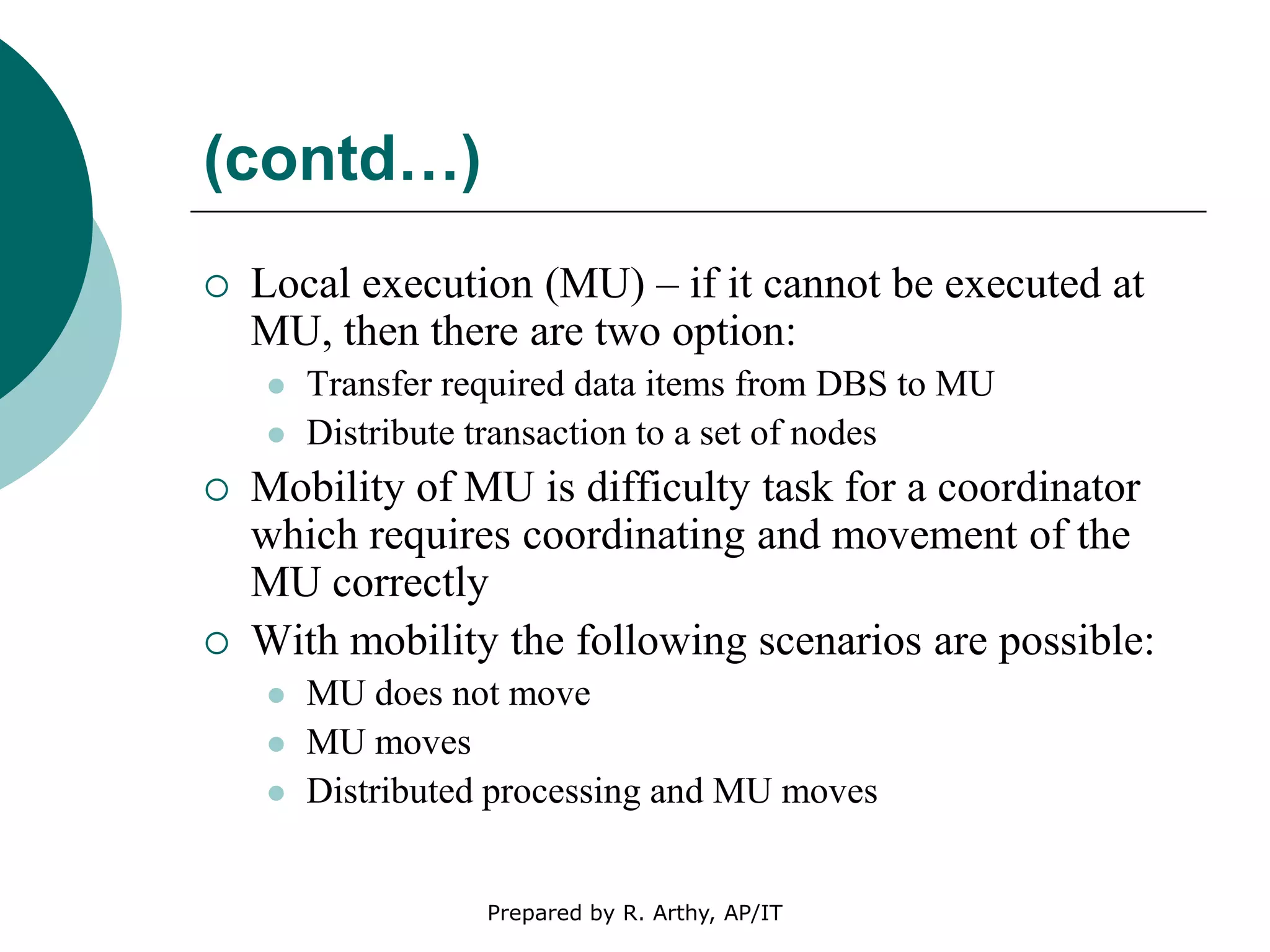 (contd…)
 Local execution (MU) – if it cannot be executed at
MU, then there are two option:
 Transfer required data items from DBS to MU
 Distribute transaction to a set of nodes
 Mobility of MU is difficulty task for a coordinator
which requires coordinating and movement of the
MU correctly
 With mobility the following scenarios are possible:
 MU does not move
 MU moves
 Distributed processing and MU moves
Prepared by R. Arthy, AP/IT
 