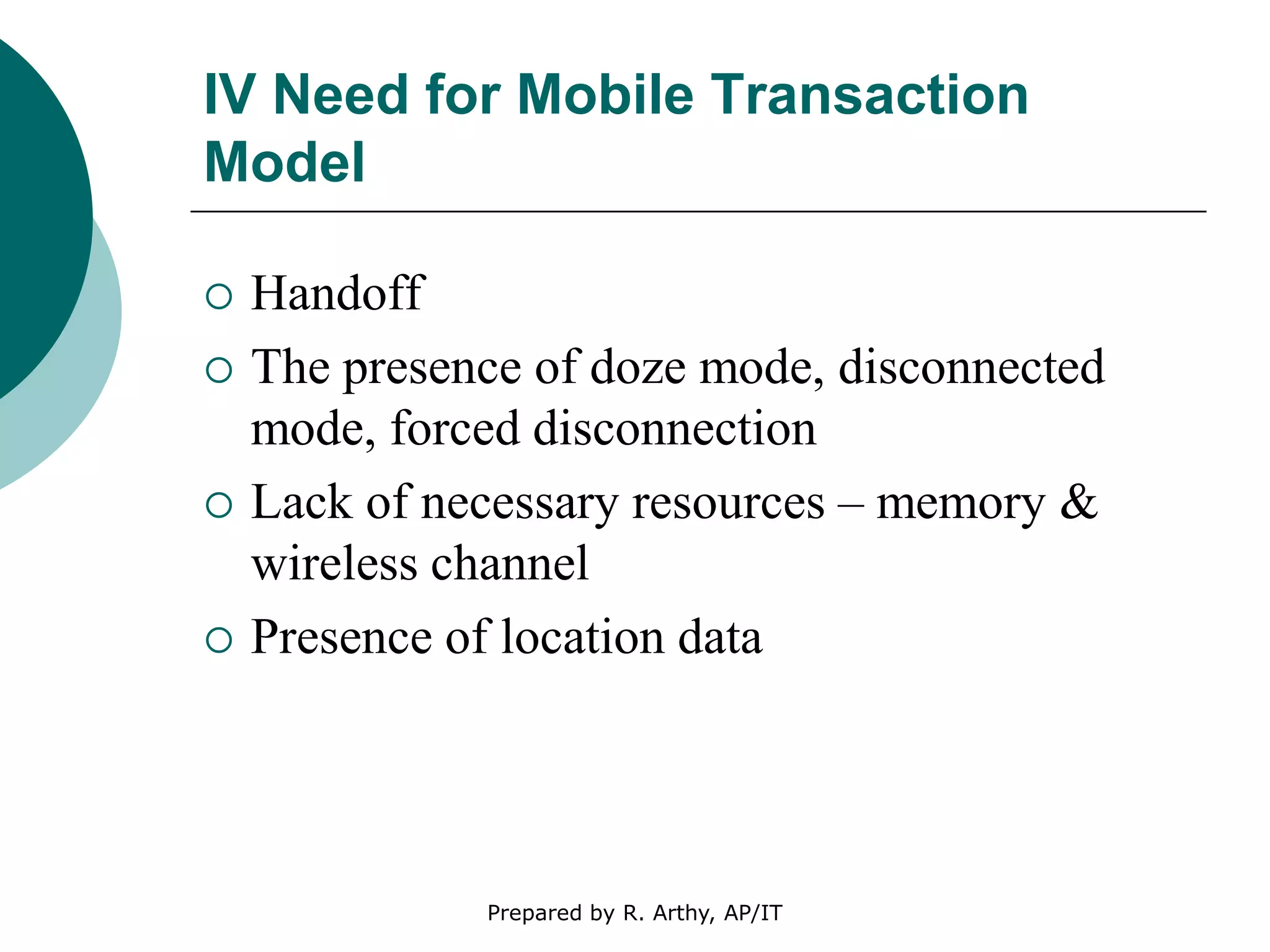 IV Need for Mobile Transaction
Model
 Handoff
 The presence of doze mode, disconnected
mode, forced disconnection
 Lack of necessary resources – memory &
wireless channel
 Presence of location data
Prepared by R. Arthy, AP/IT
 