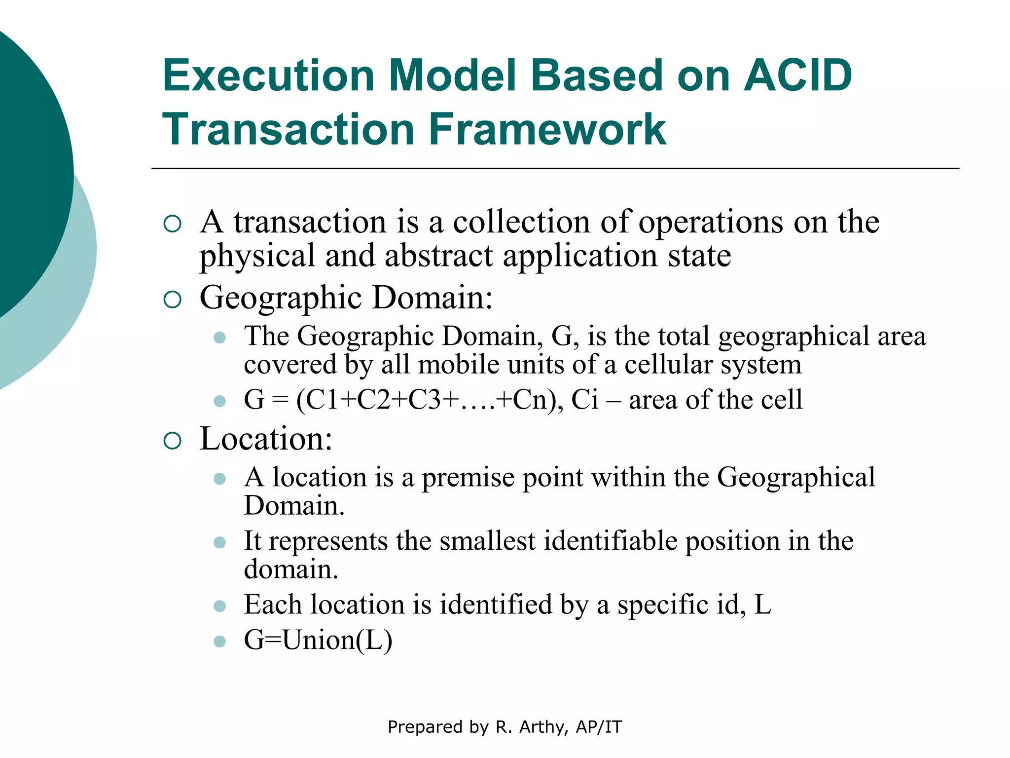 Execution Model Based on ACID
Transaction Framework
 A transaction is a collection of operations on the
physical and abstract application state
 Geographic Domain:
 The Geographic Domain, G, is the total geographical area
covered by all mobile units of a cellular system
 G = (C1+C2+C3+….+Cn), Ci – area of the cell
 Location:
 A location is a premise point within the Geographical
Domain.
 It represents the smallest identifiable position in the
domain.
 Each location is identified by a specific id, L
 G=Union(L)
Prepared by R. Arthy, AP/IT
 